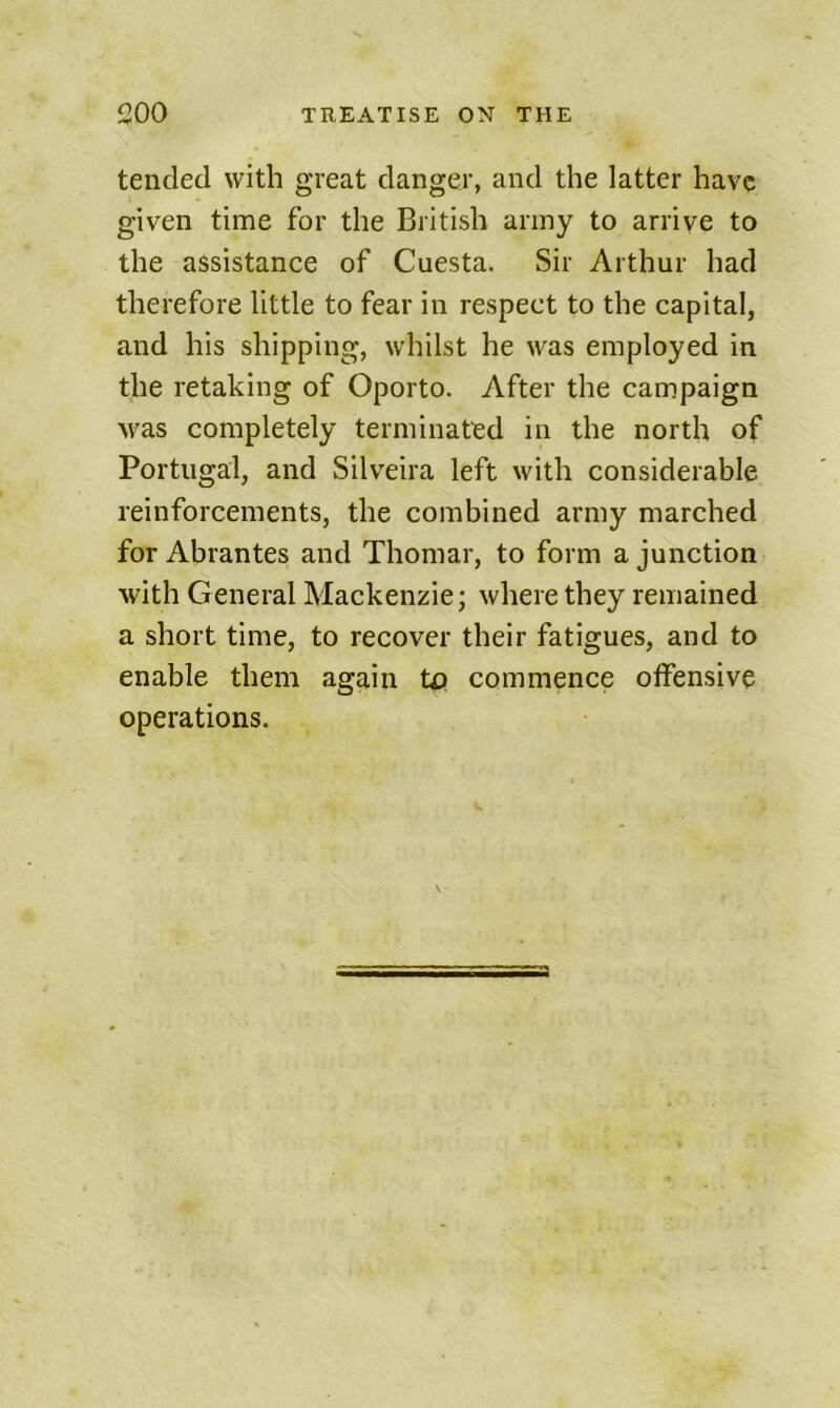 tended with great danger, and the latter have given time for the British army to arrive to the assistance of Cuesta. Sir Arthur had therefore little to fear in respect to the capital, and his shipping, whilst he was employed in the retaking of Oporto. After the campaign was completely terminated in the north of Portugal, and Silveira left with considerable reinforcements, the combined army marched for Abrantes and Thomar, to form a junction with General Mackenzie; where they remained a short time, to recover their fatigues, and to enable them again to commence otfensive operations.