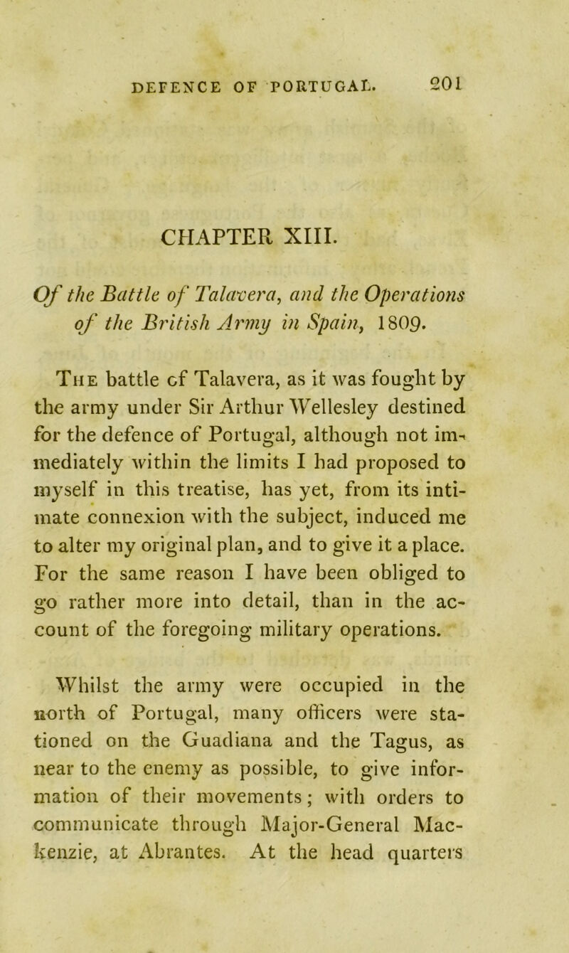 CHAPTER XIII. Of the Battle of Tala^era, and the Operations of the British Army in Spain, 18O9. The battle cf Talavera, as it was fought by the army under Sir Arthur Wellesley destined for the defence of Portugal, although not im- mediately within the limits I had proposed to myself in this treatise, has yet, from its inti- mate connexion with the subject, induced me to alter my original plan, and to give it a place. For the same reason I have been obliged to go rather more into detail, than in the ac- count of the foregoing military operations. Whilst the army were occupied in the north of Portugal, many officers were sta- tioned on the Guadiana and the Tagus, as near to the enemy as possible, to give infor- mation of their movements; with orders to communicate through Major-General Mac- kenzie, at Abrantes. At the head quarters