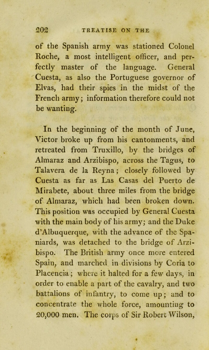 of the Spanish army was stationed Colonel Roche, a most intelligent officer, and per- fectly master of the language. General Cuesta, as also the Portuguese governor of Elvas, had their spies in the midst of the French army; information therefore could not be wanting. In the beginning of the month of June, Victor broke up from his cantonments, and retreated from Truxillo, by the bridges of Almaraz and Arzibispo, across the Tagus, to Talavera de la Reyna; closely followed by Cuesta as far as Las Casas del Puerto de Mirabete, about three miles from the bridge of Almaraz, which had been broken down. This position was occupied by General Cuesta with the main body of his army; and the Duke d’Albuquerque, with the advance of the Spa- niards, was detached to the bridge of Arzi- bispo. The British army once more entered Spain, and marched in divisions by Coria to Placencia; where it halted for a few days, in order to enable a part of the cavalry, and two battalions of infantry, to come up; and to concentrate the whole force, amounting to 20,000 men. The corps of Sir Robert Wilson,