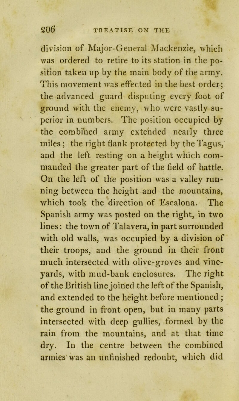 division of Major-General Mackenzie, which was ordered to retire to its station in the po- sition taken up by the main body of the army. This movement was effected in the best order; the advanced guard disputing ev^ery foot of ground with the enemy, who v'ere vastly su- perior in numbers. The position occupied by the combined army extended nearly thiee miles ; the right flank protected by the Tagus, and the left resting on a heio’ht which com- O O nianded the greater part of the field of battle. On the left of the position was a valley run- ning between the height and the mountains, which took the direction of Escalona. The Spanish army was posted on the right, in two lines: the town of Talavera, in part surrounded with old walls, M'as occupied by a division of their troops, and the ground in their front much intersected with olive-groves and vine- yards, with mud-bank enclosures. The right of the British line joined the left of the Spanish, and extended to the height before mentioned ; ' the ground in front open, but in many parts intersected with deep gullies, formed by the rain from the mountains, and at that time dry. In the centre between the combined armieswas an unfinished redoubt, which did