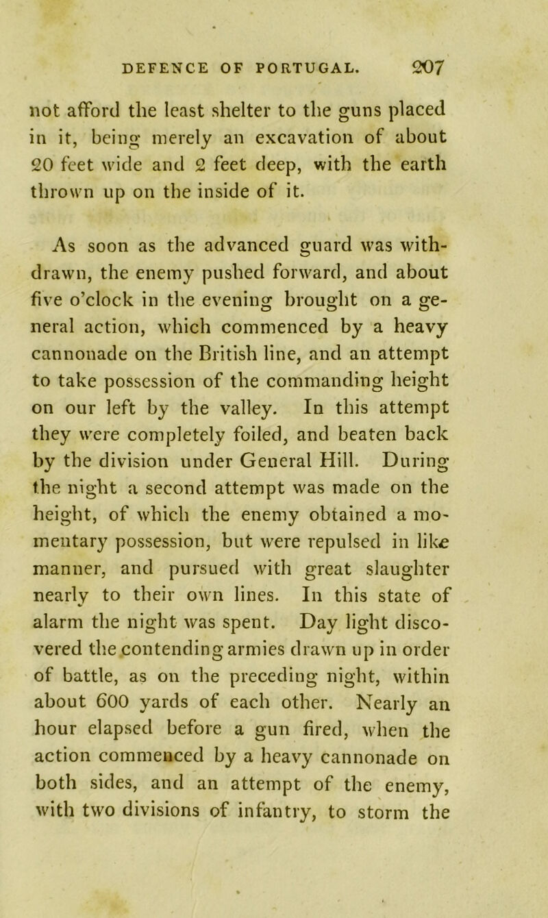 not afford the least shelter to the guns placed in it, being merely an excavation of about 20 feet wide and 2 feet deep, with the earth thrown up on the inside of it. As soon as the advanced guard was with- drawn, the enemy pushed forward, and about five o’clock in the evening brought on a ge- neral action, which commenced by a heavy cannonade on the British line, and an attempt to take possession of the commanding height on our left by the valley. In this attempt they were completely foiled, and beaten back by the division under General Hill. During the night a second attempt was made on the height, of which the enemy obtained a mo- mentary possession, but were repulsed in like manner, and pursued with great slaughter nearly to their own lines. In this state of alarm the night was spent. Day light disco- vered tlie contending armies drawn up in order of battle, as on the preceding night, within about 600 yards of each other. Nearly an hour elapsed before a gun fired, when the action commenced by a heavy cannonade on both sides, and an attempt of the enemy, with two divisions of infantry, to storm the