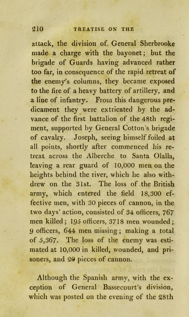 attack, the division of General Sherbrooke made a charge with the bayonet; but the brigade of Guards having advanced rather too far, in consequence of the rapid retreat of the enemy’s columns, they became exposed to the fire of a heavy battery of artillery, and a line of infantry. From this dangerous pre- dicament they were extricated by the ad- vance of the first battalion of the 48th regi- ment, supported by General Cotton’s brigade of cavalry. Joseph, seeing himself foiled at all points, shortly after commenced his re- treat across the Alberche to Santa Olalla, leaving a rear guard of 10,000 men on the heights behind the river, which he also with- drew on the 31st. The loss of the British army, which entered the field 18,300 ef- fective men, with 30 pieces of cannon, in the two days’ action, consisted of 34 officers, 767 men killed ; I90 officers, 3718 men wounded ; 9 officers, 644 men missing; making a total of 5,367. The loss of the enemy was esti- mated at 10,000 in killed, wounded, and pri- soners, and 20 pieces of cannon. Although the Spanish army, with the ex- ception of General Bassecourt’s division, which was posted on the evening of the 28th