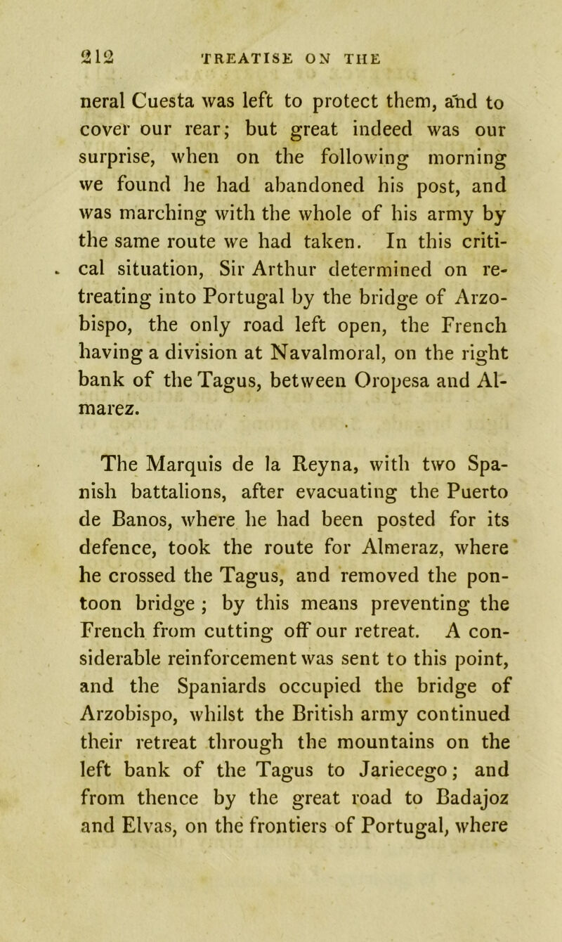 neral Cuesta was left to protect them, and to cover our rear; but great indeed was our surprise, when on the following morning we found he had abandoned his post, and was marching with the whole of his army by the same route we had taken. In this criti- * cal situation. Sir Arthur determined on re- treating into Portugal by the bridge of Arzo- bispo, the only road left open, the French having a division at Navalmoral, on the right bank of the Tagus, between Oropesa and Al- marez. The Marquis de la Reyna, with two Spa- nish battalions, after evacuating the Puerto de Banos, where he had been posted for its defence, took the route for Almeraz, where he crossed the Tagus, and removed the pon- toon bridge ; by this means preventing the French from cutting off our retreat. A con- siderable reinforcement was sent to this point, and the Spaniards occupied the bridge of Arzobispo, whilst the British army continued their retreat through the mountains on the left bank of the Tagus to Jariecego; and from thence by the great road to Badajoz and Elvas, on the frontiers of Portugal, where