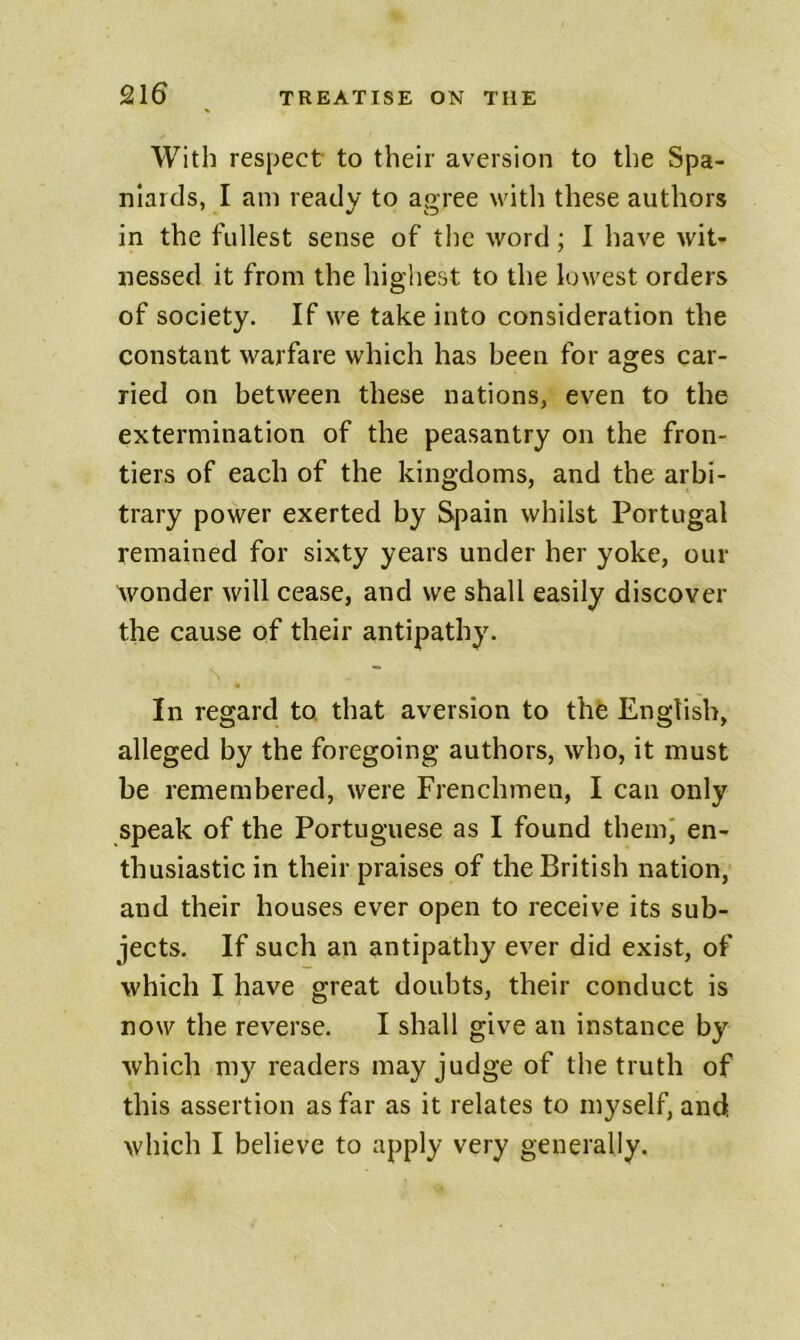 With respect to their aversion to the Spa- niards, I am ready to agree with these authors in the fullest sense of the word; I have wit- nessed it from the highest to the lowest orders of society. If we take into consideration the constant warfare which has been for ages car- ried on between these nations, even to the extermination of the peasantry on the fron- tiers of each of the kingdoms, and the arbi- trary power exerted by Spain whilst Portugal remained for sixty years under her yoke, our ^vonder will cease, and we shall easily discover the cause of their antipathy. In regard to. that aversion to the English, alleged by the foregoing authors, who, it must be remembered, were Frenchmen, I can only speak of the Portuguese as I found themi en- thusiastic in their praises of the British nation, and their houses ever open to receive its sub- jects. If such an antipathy ever did exist, of which I have great doubts, their conduct is now the reverse. I shall give an instance by which my readers may judge of the truth of this assertion as far as it relates to myself, and which I believe to apply very generally.