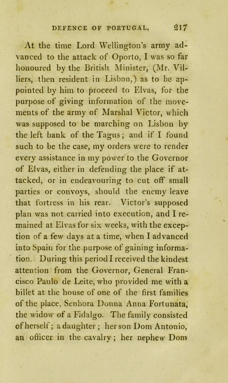 At the time Lord Wellington’s army ad- vanced to the attack of Oporto, I was so far honoured by the British Minister, (Mr. Vil- liers, then resident in Lisbon,) as to be ap- pointed by him to proceed to Elvas, for the purpose of giving information of the move- ments of the army of Marshal Victor, which was supposed to be marching on Lisbon by the left bank of the Tagus; and if I found such to be the case, my orders were to render every assistance in my power to the Governor of Elvas, either in defending the place if at- tacked, or in endeavouring to cut off small parties or convoys, should the enemy leave that fortress in his rear. Victor’s supposed plan was not carried into execution, and I re- mained at Elvas for six weeks, with the excep- tion of a few days at a time, when I advanced into Spain for the purpose of gaining informa- tion, During this period I received the kindest attention from the Governor, General Fran- cisco Paulo de Leite, who provided me with a billet at the house of one of the first families of the place, Senhora Donna Anna Fortunata, the widow of a Fidalgo. The family consisted of herself; a daughter; her son Dom Antonio, an officer in the cavalry; her nephew Dom