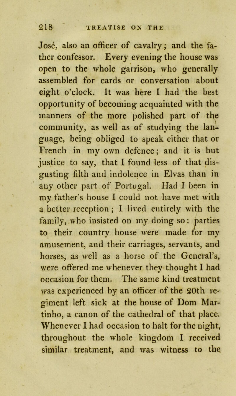 Jos4 also an officer of cavalry; and the fa- ther confessor. Every evening the house was open to the whole garrison, who generally assembled for cards or conversation about eight o’clock. It was here I had the best opportunity of becoming acquainted with the manners of the more polished part of the community, as well as of studying the lan- guage, being obliged to speak either that or French in my own defence; and it is but justice to say, that I found less of that dis- gusting filth and indolence in Elvas than in any other part of Portugal. Had I been in my father’s house I could not have met with a better reception; I lived entirely with the family, who insisted on my doing so: parties to their country house were made tor my amusement, and their carriages, servants, and horses, as well as a horse of the General’s, were offered me whenever they thought I had occasion for them. The same kind treatment was experienced by an officer of the 20th re- giment left sick at the house of Dom Mar- tinho, a canon of the cathedral of that place. Whenever I had occasion to halt for the night, throughout the whole kingdom I received similar treatment, and was witness to the