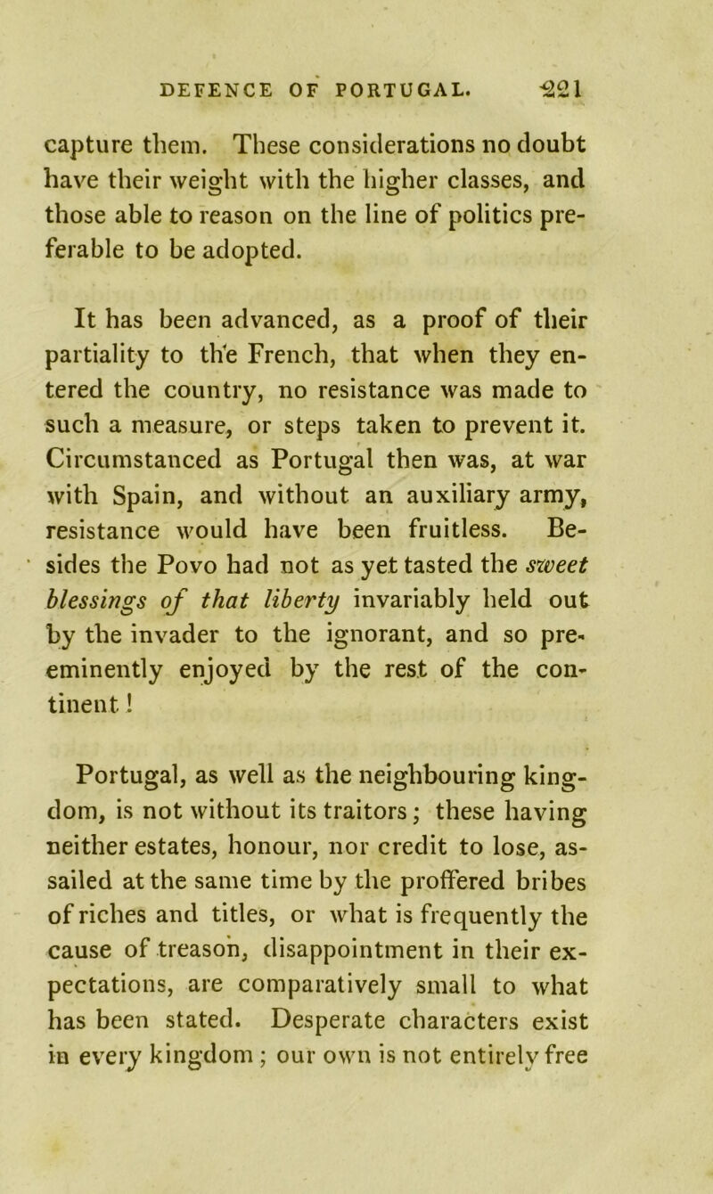 capture them. These considerations no doubt have their weight with the higher classes, and those able to reason on the line of politics pre- ferable to be adopted. It has been advanced, as a proof of their partiality to th'e French, that when they en- tered the country, no resistance was made to such a measure, or steps taken to prevent it. Circumstanced as Portugal then was, at war with Spain, and without an auxiliary army, resistance would have been fruitless. Be- sides the Povo had not as yet tasted the sxveet blessings of that liberty invariably held out by the invader to the ignorant, and so pre- eminently enjoyed by the rest of the con- tinent 1 Portugal, as well as the neighbouring king- dom, is not without its traitors; these having neither estates, honour, nor credit to lose, as- sailed at the same time by the proffered bribes of riches and titles, or what is frequently the cause of treason, disappointment in their ex- pectations, are comparatively small to what has been stated. Desperate characters exist in every kingdom ; our own is not entirely free