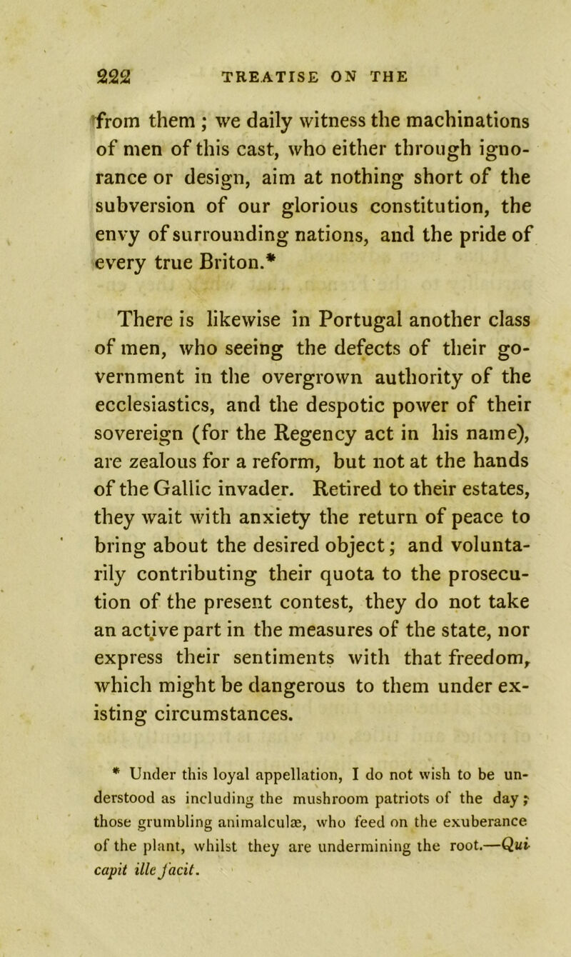 irom them ; we daily witness the machinations of men of this cast, who either through igno- rance or design, aim at nothing short of the subversion of our glorious constitution, the envy of surrounding nations, and the pride of every true Briton.* There is likewise in Portugal another class of men, who seeing the defects of their go- vernment in the overgrown authority of the ecclesiastics, and the despotic power of their sovereign (for the Regency act in his name), are zealous for a reform, but not at the hands of the Gallic invader. Retired to their estates, they wait with anxiety the return of peace to bring about the desired object; and volunta- rily contributing their quota to the prosecu- tion of the present contest, they do not take an active part in the measures of the state, nor express their sentiments with that freedom, which might be dangerous to them under ex- isting circumstances. * Under this loyal appellation, I do not wish to be un- derstood as including the mushroom patriots of the day ? those grumbling animalculae, who feed on the exuberance of the plant, whilst they are undermining the root.—Qui capit illeJ'acit.