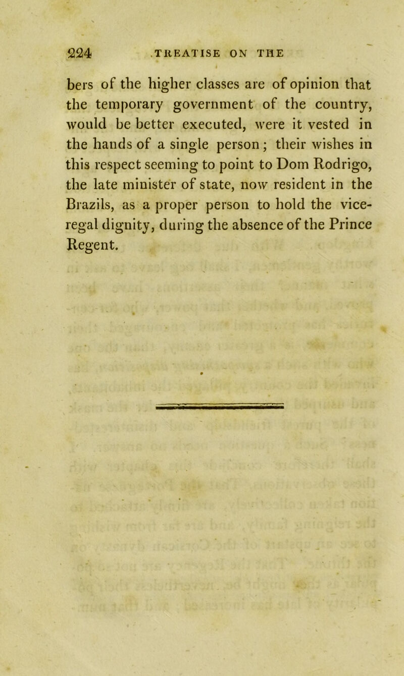 bers of the higher classes are of opinion that the temporary government of the country, would be better executed, were it vested in the hands of a single person ; their wishes in this respect seeming to point to Dom Rodrigo, the late minister of state, now resident in the Brazils, as a proper person to hold the vice- regal dignity, during the absence of the Prince Regent.