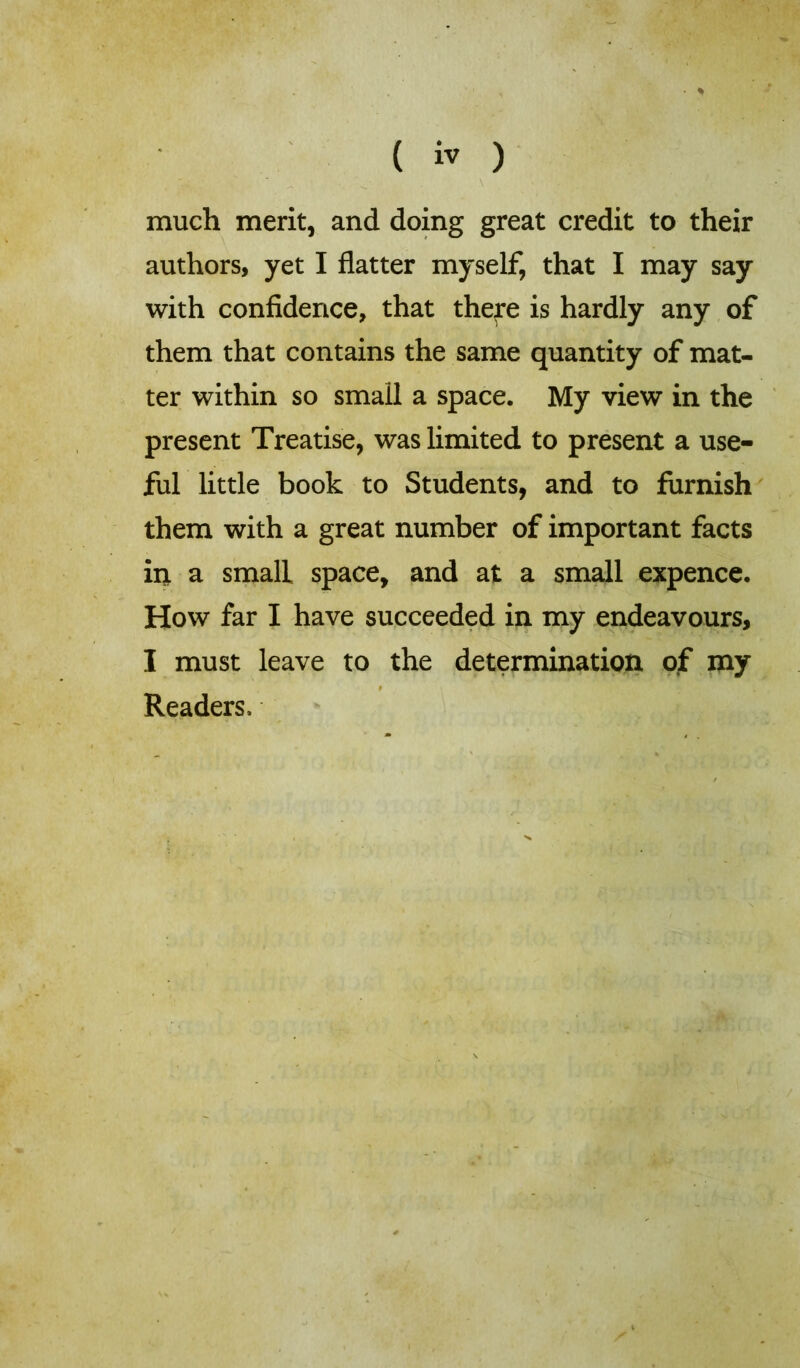 ( *v ) much merit, and doing great credit to their authors, yet I flatter myself, that I may say with confidence, that thefe is hardly any of them that contains the same quantity of mat- ter within so small a space. My view in the present Treatise, was limited to present a use- ful little book to Students, and to furnish them with a great number of important facts in a small space, and at a small expence. How far I have succeeded in my endeavours, I must leave to the determination of my Readers,