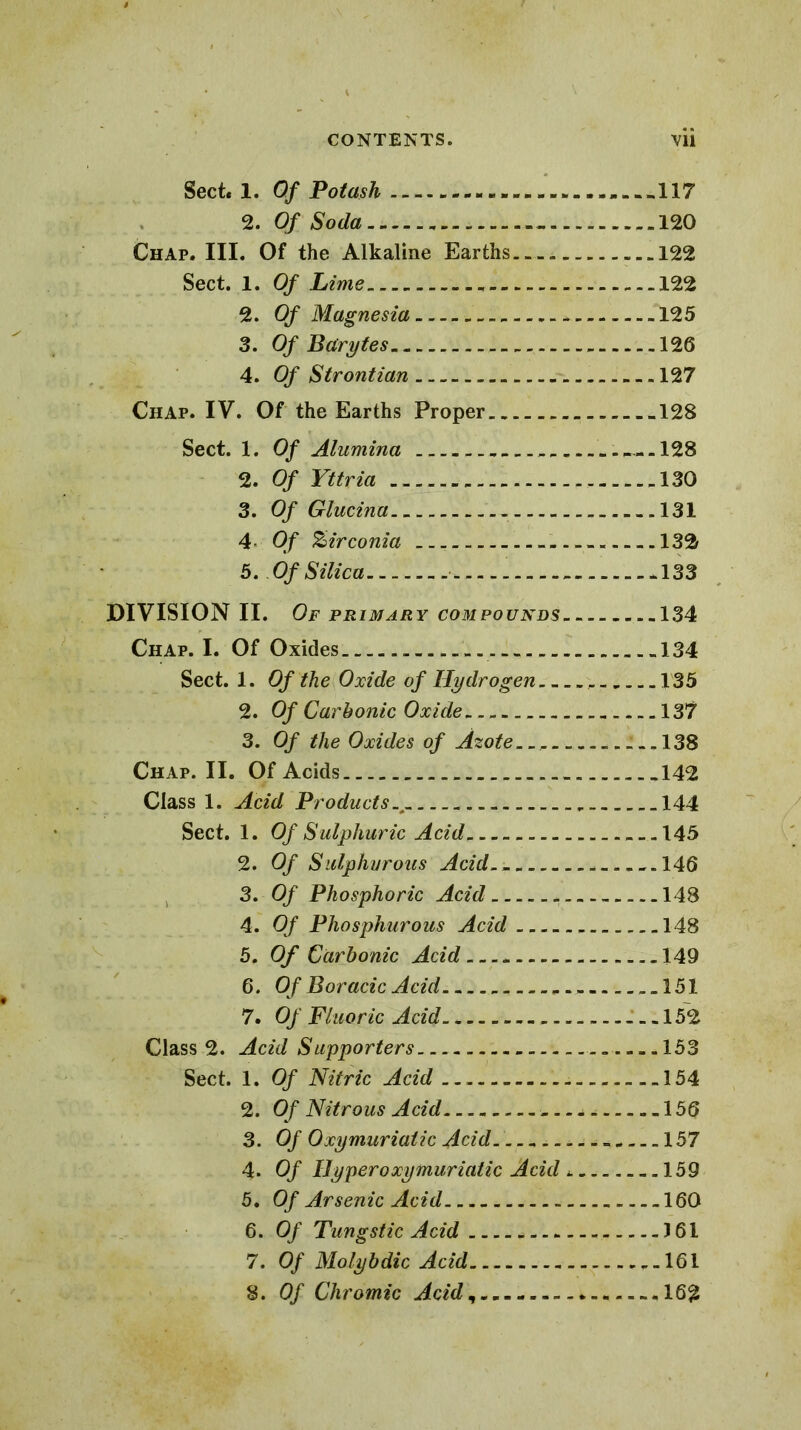 Sect. 1. Of Potash -117 2. Of Soda... 120 Chap. III. Of the Alkaline Earths. - -„ 122 Sect. 1. Of Lime 122 2. Of Magnesia * 125 3. Of Bcirytes 126 4. Of Strontian 127 Chap. IV. Of the Earths Proper 128 Sect. 1. Of Alumina 128 2. Of Yttria 130 3. Of Glucina -.131 4 Of Zirconia -. 132 5. Of Silica - 133 DIVISION II. Of primary compounds 134 Chap. I. Of Oxides 134 Sect. 1. Of the Oxide of Hydrogen _.. 135 2. Of Carbonic Oxide 137 3. Of the Oxides of Azote. . 138 Chap. II. Of Acids 142 Class 1. Acid Products 144 Sect. 1. Of Sulphuric Acid -145 2. Of Sulphurous Acid.- - 146 3. Of Phosphoric Acid - 148 4. Of Phosphurous Acid 148 5. Of Carbonic Acid 149 6. Of Boracic Acid 151 7. Of Fluoric Acid __.152 Class 2. Acid Supporters 153 Sect. 1. Of Nitric Acid 154 2. Of Nitrous Acid -. 156 3. Of Oxymuriaiic Acid. 157 4. Of Hyper oxymuriaiic Acid -.159 5. Of Arsenic Acid 160 6. Of Tungstic Acid - 161 7. Of Molybdic Acid 161 8. Of Chromic Acid - 16£