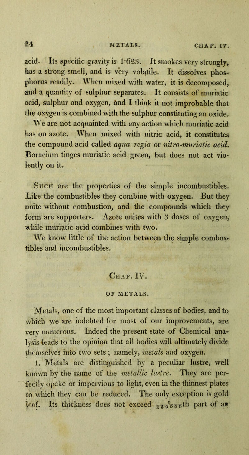 acid. Its specific gravity is 1-623. It smokes very strongly, has a strong smell, and is very volatile. It dissolves phos- phorus readily. When mixed with water, it is decomposed, and a quantity of sulphur separates. It consists of muriatic acid, sulphur and oxygen, Sind I think it not improbable that the oxygen is combined with the sulphur constituting an oxide. We are not acquainted with any action which muriatic acid has on azote. When mixed with nitric acid, it constitutes the compound acid called aqua regia or nitro-muriatic acid. Boracium tinges muriatic acid green, but does not act vio- lently on it. Such are the properties of the simple incombustibles. Like the combustibles they combine with oxygen. But they unite without combustion, and the compounds which they form are supporters. Azote unites with 3 doses of oxygen, while muriatic acid combines with two. We know little of the action between the simple combusr tibles and incombustibles. Chap. IV. OF METALS. Metals, one of the most important classes of bodies, and to which we are indebted for most of our improvements, are very numerous. Indeed the present state of Chemical ana- lysis leads to the opinion that all bodies will ultimately divide themselves into two sets ; namely, metals and oxygen. 1, Metals are distinguished by a peculiar lustre, well known by the name of the metallic lustre. They are per- fectly opake or impervious to light, even in the thinnest plates to which they can be reduced. The only exception is gold leaf. Its thickness does not exceed Part °f a*