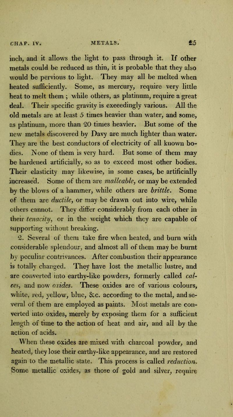 inch, and it allows the light to pass through it. If other metals could be reduced as thin, it is probable that they also would be pervious to light. They may all be melted when heated sufficiently. Some, as mercury, require very little heat to melt them ; while others, as platinum, require a great deal. Their specific gravity is exceedingly various. All the old metals are at least 5 times heavier than water, and some, as platinum, more than 20 times heavier. But some of the new metals discovered by Davy are much lighter than water. They are the best conductors of electricity of all known bo- dies. None of them is very hard. But some of them may be hardened artificially, so as to exceed most other bodies. Their elasticity may likewise, in some cases, be artificially increased. Some of them are malleable, or may be extended by the blows of a hammer, while others are brittle. Some of them are ductile, or may be drawn out into wire, while others cannot. They differ considerably from each other in their tenacity, or in the weight which they are capable of Supporting without breaking. 2. Several of them take fire when heated, and burn with considerable splendour, and almost all of them may be burnt by peculiar contrivances. After combustion their appearance is totally changed. They have lost the metallic lustre, and are converted into earthy-like powders, formerly called cal- ces, and now oxides. These oxides are of various colours, white, red, yellow, blue, &c. according to the metal, and se- veral of them are employed as paints. Most metals are con- verted into oxides, merely by exposing them for a sufficient length of time to the action of heat and air, and all by the action of acids. When these oxides are mixed with charcoal powder, and heated, they lose their earthy-like appearance, and are restored again to the metallic state. This process is called reduction. Some metallic oxides, as those of gold and silver, require