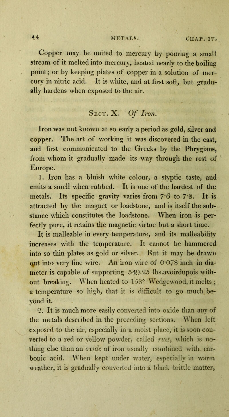 Copper may be united to mercury by pouring a small stream of it melted into mercury, heated nearly to the boiling point; or by keeping plates of copper in a solution of mer- cury in nitric acid. It is white, and at first soft, but gradu- ally hardens when exposed to the air. Sect. X. Of Iron. Iron was not known at so early a period as gold, silver and copper. The art of working it wras discovered in the east, and first communicated to the Greeks by the Phrygians, from whom it gradually made its way through the rest of Europe. 1. Iron has a bluish white colour, a styptic taste, and emits a smell when rubbed. It is one of the hardest of the metals. Its specific gravity varies from 7*6 to 7*8. It is attracted by the magnet or loadstone, and is itself the sub- stance which constitutes the loadstone. When iron is per- fectly pure, it retains the magnetic virtue but a short time. It is malleable in every temperature, and its malleability increases with the temperature. It cannot be hammered into so thin plates as gold or silver. But it may be drawn qpt into very fine wire. An iron wire of 0078 inch in dia- meter is capable of supporting 549-25 lbs.avoirdupois with- out breaking. When heated to 158° Wedge wood, it melts ; a temperature so high, that it is difficult to go much be- yond it. 2. It is much more easily converted into oxide than any of the metals described in the preceding sections. When left exposed to the air, especially in a moist place, it is soon con- verted to a red or yellow powder, called rust, which is no- thing else than an oxide of iron usually combined with car- bonic acid. When kept under water, especially in warm weather, it is gradually converted into a black brittle matter.