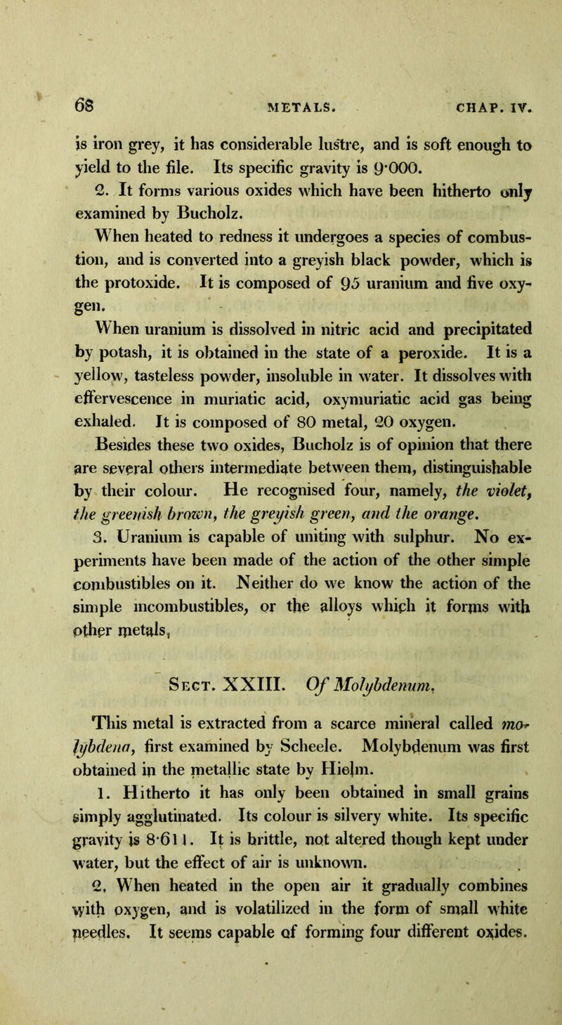 is iron grey, it has considerable lustre, and is soft enough to yield to the file. Its specific gravity is 9*000. 2. It forms various oxides which have been hitherto only examined by Bucholz. When heated to redness it undergoes a species of combus- tion, and is converted into a greyish black powder, which is the protoxide. It is composed of 9*5 uranium and five oxy- gen. When uranium is dissolved in nitric acid and precipitated by potash, it is obtained in the state of a peroxide. It is a yellow, tasteless powder, insoluble in water. It dissolves with effervescence in muriatic acid, oxymuriatic acid gas being exhaled. It is composed of 80 metal, 20 oxygen. Besides these two oxides, Bucholz is of opinion that there are several others intermediate between them, distinguishable by their colour. He recognised four, namely, the violet, the greenish brown, the greyish green, and the orange. 3. Uranium is capable of uniting with sulphur. No ex- periments have been made of the action of the other simple combustibles on it. Neither do we know the action of the simple incombustibles, or the alloys which it forms with other metals, Sect. XXIII. Of Molybdenum, This metal is extracted from a scarce mineral called mo* lybdena, first examined by Scheele. Molybdenum was first obtained in the metallic state by Hiejm. 1. Hitherto it has only been obtained in small grains simply agglutinated. Its colour is silvery white. Its specific gravity is 8*611. It is brittle, not altered though kept under water, but the effect of air is unknown. 2, When heated in the open air it gradually combines \yith oxygen, and is volatilized in the form of small white peedles. It seems capable of forming four different oxides.