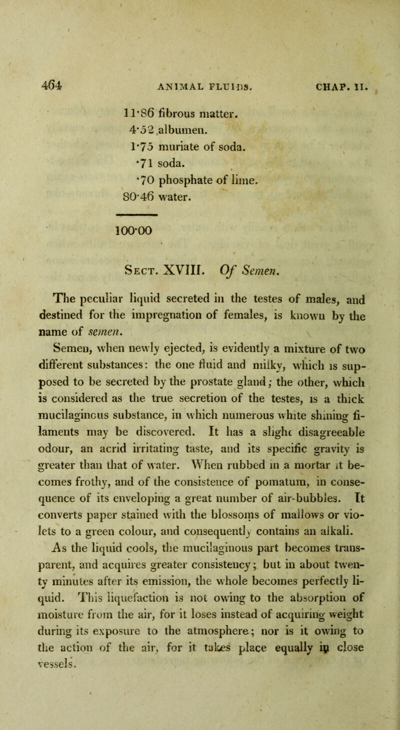 11*86 fibrous matter. 4*52 albumen. 1*75 muriate of soda. *71 soda. *70 phosphate of lime. 80*46 water. 100*00 Sect. XVIII. Of Semen. The peculiar liquid secreted in the testes of males, and destined for the impregnation of females, is known by the name of semen. Semen, when newly ejected, is evidently a mixture of two different substances: the one fluid and milky, which is sup- posed to be secreted by the prostate gland; the other, which is considered as the true secretion of the testes, is a thick mucilaginous substance, in w hich numerous white shining fi- laments may be discovered. It has a slighc disagreeable odour, an acrid irritating taste, and its specific gravity is greater than that of water. When rubbed in a mortar it be- comes frothy, and of the consistence of pomatum, in conse- quence of its enveloping a great number of air-bubbles. It converts paper stained with the blossoms of mallows or vio- lets to a green colour, and consequently contains an aikali. i\s the liquid cools, the mucilaginous part becomes trans- parent, and acquires greater consistency; but in about twen- ty minutes after its emission, the whole becomes perfectly li- quid. This liquefaction is not owing to the absorption of moisture from the air, for it loses instead of acquiring weight during its exposure to the atmosphere; nor is it owing to the action of the air, for it takes place equally ip close vessels.