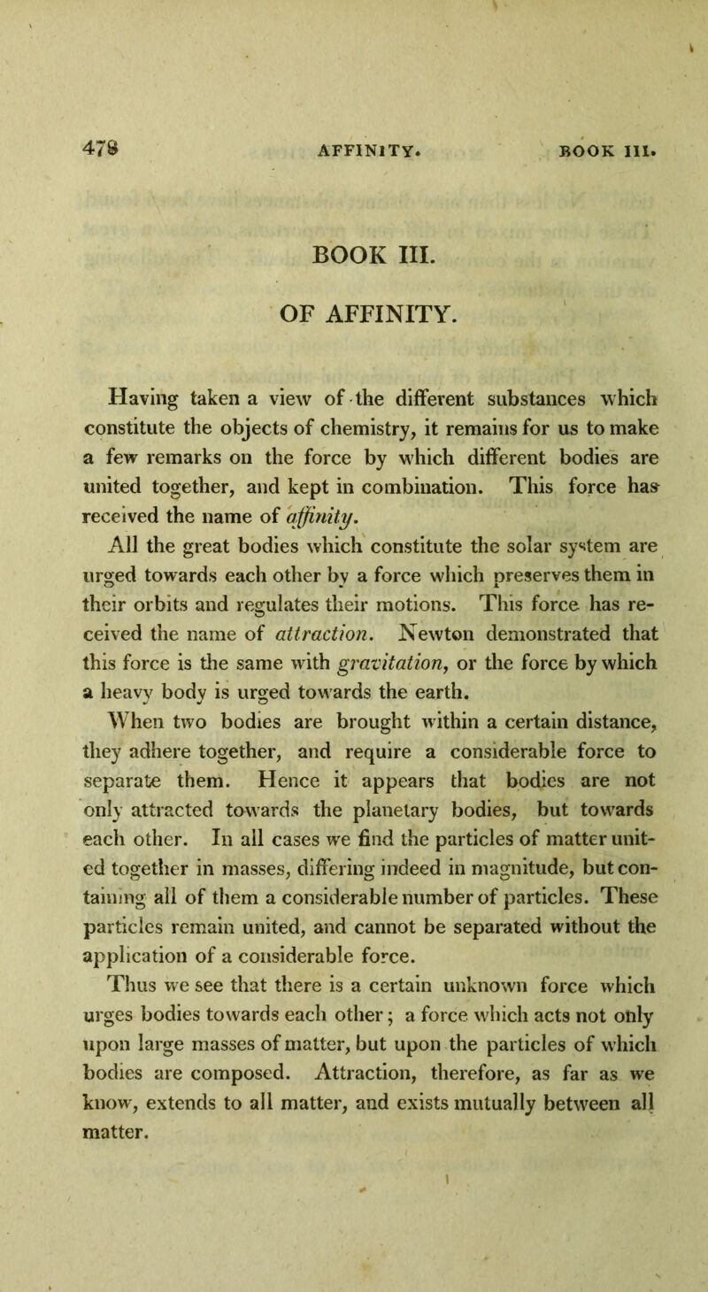 BOOK III. OF AFFINITY. Having taken a view of the different substances which constitute the objects of chemistry, it remains for us to make a few remarks on the force by which different bodies are united together, and kept in combination. This force has received the name of affinity. All the great bodies which constitute the solar system are urged towards each other by a force which preserves them in their orbits and regulates their motions. This force has re- ceived the name of attraction. Newton demonstrated that this force is the same with gravitation, or the force by which a heavy body is urged towards the earth. When two bodies are brought within a certain distance, they adhere together, and require a considerable force to separate them. Hence it appears that bodies are not only attracted towards the planetary bodies, but towards each other. In all cases we find the particles of matter unit- ed together in masses, differing indeed in magnitude, but con- taining all of them a considerable number of particles. These particles remain united, and cannot be separated without the application of a considerable force. Thus we see that there is a certain unknown force which urges bodies towards each other; a force which acts not only upon large masses of matter, but upon the particles of which bodies are composed. Attraction, therefore, as far as we know, extends to all matter, and exists mutually between all matter.