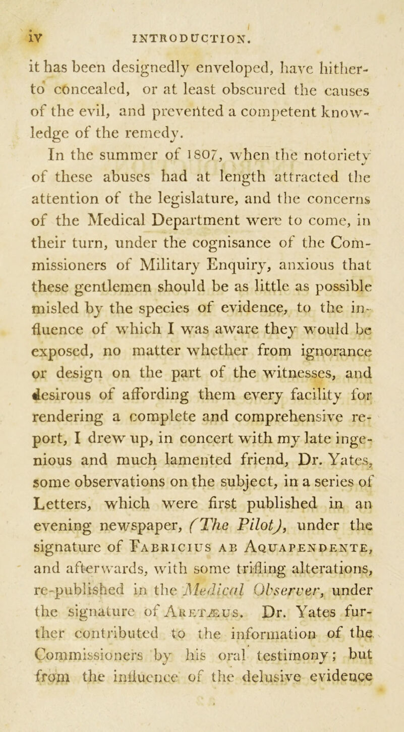 it has been designedly enveloped, have hither- to concealed, or at least obscured the causes of the evil, and prevented a competent know- ledge of the remedy. In the summer of ISO?, when the notoriety of these abuses had at length attracted the attention of the legislature, and the concerns of the Medical Department were to come, in their turn, under the cognisance of the Com- missioners of Military Enquiry, anxious that these gentlemen should be as little as possible misled by the species of evidence, to the in- fluence of which I was aware they would be exposed, no matter whether from ignorance or design on the part of the witnesses, and tlesirous of affording them every facility for rendering a complete and comprehensive re- port, I drew up, in concert with my late inge- nious and much lamented friend, Dr. Yates, / A some observations on the subject, in a series of Letters, which were first published in an evening newspaper, (The Pilot) 9 under the signature of Fabricius ab Aquapendente, and afterwards, with some trifling alterations, re published in the Medical Observer, under the signature of Aret^eus. Dr. Yates fur- ther contributed to the information of the Commissioners by his oral testimony; but from the influence of the delusive evidence