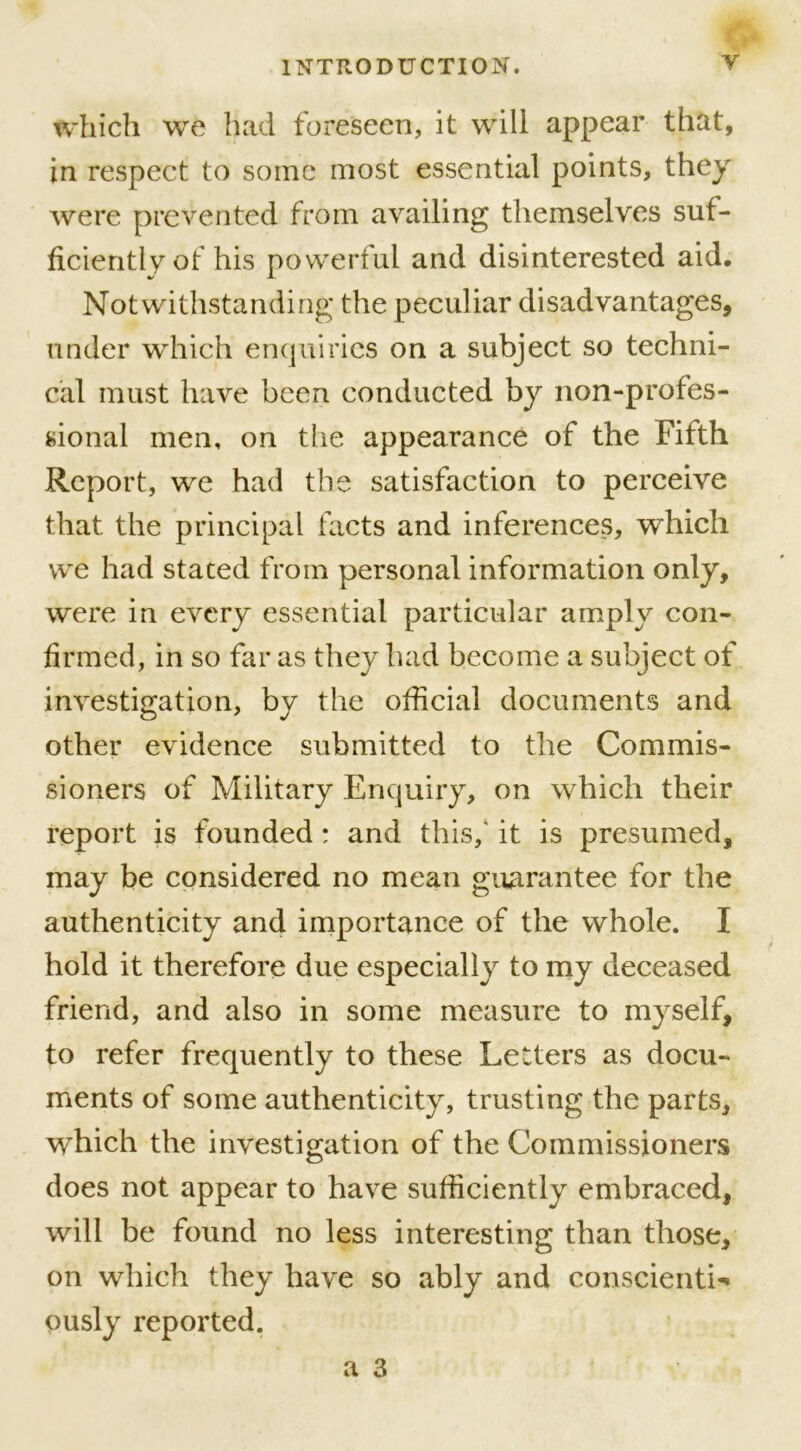 which we had foreseen, it will appear that, in respect to some most essential points, they were prevented from availing themselves suf- ficiently of his powerful and disinterested aid. Notwithstanding* the peculiar disadvantages, under which enquiries on a subject so techni- cal must have been conducted by non-profes- sional men, on the appearance of the Fifth Report, we had the satisfaction to perceive that the principal facts and inferences, which we had stated from personal information only, were in every essential particular amply con- firmed, in so far as they had become a subject of investigation, by the official documents and other evidence submitted to the Commis- sioners of Military Enquiry, on which their report is founded: and this, it is presumed, may be considered no mean guarantee for the authenticity and importance of the whole. I hold it therefore due especially to my deceased friend, and also in some measure to myself, to refer frequently to these Letters as docu- ments of some authenticity, trusting the parts, which the investigation of the Commissioners does not appear to have sufficiently embraced, will be found no less interesting than those, on which they have so ably and conscientL ously reported.