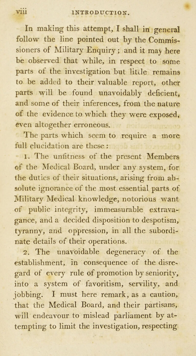 In making this attempt, I shall in general follow the line pointed out by the Commis- sioners of Military Enquiry; and it ma) here be observed that while, in respect to some parts of the investigation but little remains to be added to their valuable report, other parts will he found unavoidably deficient, and some of their inferences, from the nature of the evidence to which they were exposed, even altogether erroneous. The parts which seem to require a more full elucidation are these : 1. The unfitness of the present Members of the Medical Board, under any system, for the duties of their situations, arising from ab- solute ignorance of the most essential parts of Military Medical knowledge, notorious want of public integrity, immeasurable extrava- gance, and a decided disposition to despotism, tyranny, and oppression, in all the subordi- nate details of their operations. 2. The unavoidable degeneracy of the establishment, in consequence of the disre- gard of every rule of promotion by seniority, into a system of favoritism, servility, and jobbing. I must here remark, as a caution, that the Medical Board, and their partisans, will endeavour to mislead parliament by at- tempting to limit the investigation, respecting