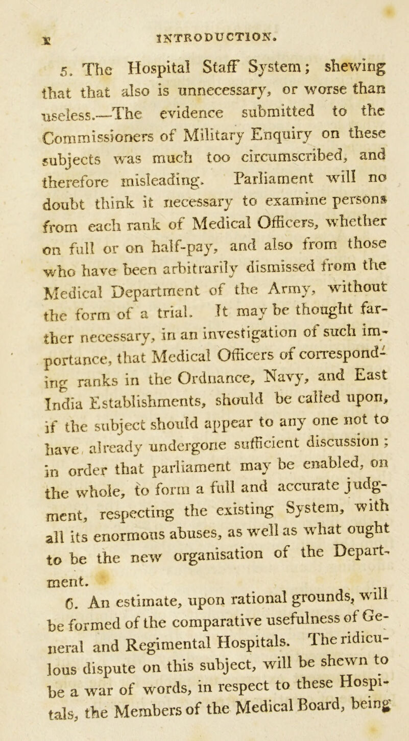 5, The Hospital Staff System; shewing that that also is unnecessary, or worse than useless.—The evidence submitted to the Commissioners of Military Enquiry on these subjects was much too circumscribed, and therefore misleading. Parliament will no doubt think it necessary to examine persons from each rank of hledical Officers, whether on full or on half-pay, and also from those who have been arbitrarily dismissed from the Medical Department of the Army, without the form of a trial. It maybe thought far- ther necessary, in an investigation of such im- portance, that Medical Officers of correspond- ing ranks in the Ordnance, Navy, and East India Establishments, should be called upon, if the subject should appear to any one not to have already undergone sufficient discussion , in order that parliament may be enabled, on the whole, to form a full and accurate judg- ment, respecting the existing System, with all its enormous abuses, as well as what ought to be the new organisation of the Departs merit. 0. An estimate, upon rational grounds, will be formed of the comparative usefulness of t*e- neral and Regimental Hospitals. 1 he ridicu- lous dispute on this subject, will be shewn to be a war of words, in respect to these Hospi- tals, the Members of the Medical Board, being