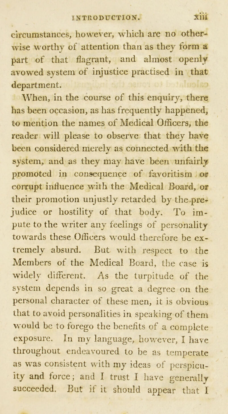 circumstances, however, which are no other- wise worthy of attention than as they form a part of that flagrant, and almost openly avowed system of injustice practised in that department. When, in the course of this enquiry, there has been occasion, as has frequently happened, to mention the names of Medical Officers, the reader will please to observe that they have been considered merely as connected with the system, and as they may have been unfairly promoted in consequence of favoritism or corrupt influence with the Medical Board, or their promotion unjustly retarded by the pre- judice or hostility of that body. To im- pute to the writer any feelings of personality towards these Officers would therefore be ex- tremely absurd. But with respect to the Members of the Medical Board, the case is widely different. As the turpitude of the system depends in so great a degree on the personal character of these men, it is obvious that to avoid personalities in speaking of them would be to forego the benefits of a complete exposure. In my language, however, I have throughout endeavoured to be as temperate as was consistent with my ideas of perspicu- ity and force; and I trust I have generally succeeded. But if it should appear that I