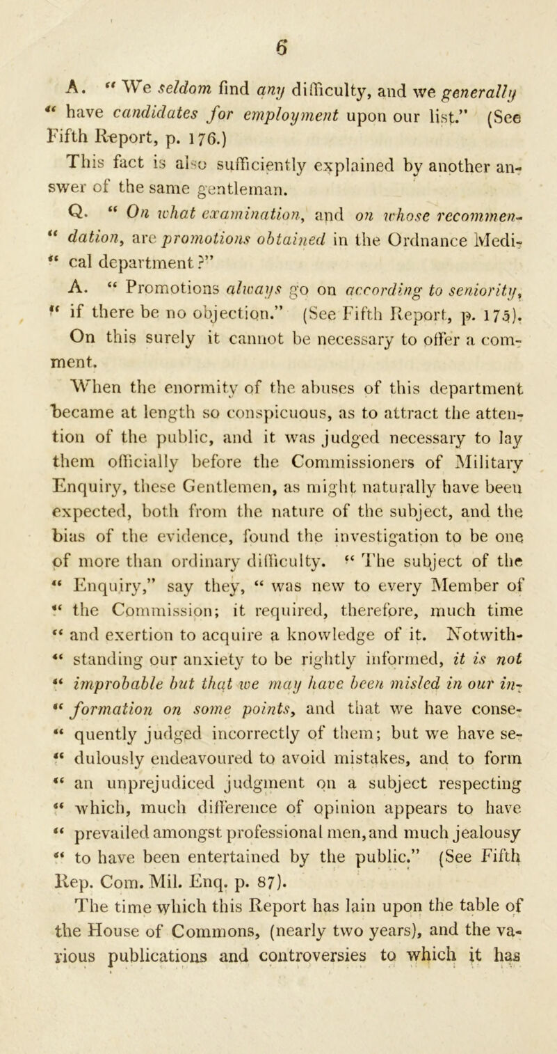 A. tf We seldo?n find any difficulty, and we generally 4< h^ve candidates for employment upon our list.” (See Fifth Report, p. 176.) This fact is also sufficiently explained by another an- swer ol the same gentleman. Q. “ On what examination, and on whose rccommen- “ dation, are promotions obtained in the Ordnance Medi- “ cal department ?” A. “ Promotions always go on according to seniority, f( if there be no objection.” (See Fifth Report, p. 175). On this surely it cannot be necessary to offer a com- ment. When the enormity of the abuses of this department became at length so conspicuous, as to attract the atten- tion of the public, and it was judged necessary to lay them officially before the Commissioners of Military Enquiry, these Gentlemen, as might naturally have been expected, both from the nature of the subject, and the bias of the evidence, found the investigation to be one of more than ordinary difficulty. The subject of the “ Enquiry,” say they, “ was new to every Member of the Commission; it required, therefore, much time “ and exertion to acquire a knowledge of it. Notwith- 4‘ standing our anxiety to be rightly informed, it is not ** improbable but that we may have been misled in our in- “ formation on some points, and that we have conse- “ quently judged incorrectly of them; but we have se- “ dulously endeavoured to avoid mistakes, and to form “ an unprejudiced judgment on a subject respecting “ which, much difference of opinion appears to have “ prevailed amongst professional men, and much jealousy 4< to have been entertained by the public.” (See Fifth Rep. Com. Mil. Enq. p. 87). The time which this Report has Iain upon the table of the House of Commons, (nearly two years), and the va- rious publications and controversies to which it has