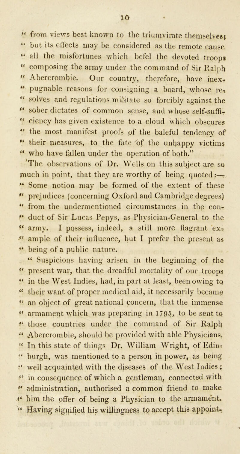 xo ■“ from views best known to the triumvirate themselves j “ but its effects may be considered as the remote cause “ all the misfortunes which befel the devoted troops ** composing the army under the command of Sir Ralph “ Abercrombie. Our country, therefore, have inex? M pugnable reasons for consigning a board, whose re- solves and regulations militate so forcibly against the ** sober dictates of common sense, and whose self-suffi? “ ciency has given existence to a cloud which obscures “ the most manifest proofs .of the baleful tendency of  their measures, to the fate of the unhappy victims ** who have fallen under the operation of both.” 'The observations of Dr. Wells on this subject are so much in point, that they are worthy of being quoted:— “ Some notion may be formed of the extent of these  prejudices (concerning Oxford and Cambridge degrees) ** from the undermentioned circumstances in the con- “ duct of Sir Lucas Pepys, as Physician-General to the “ army. I possess, indeed, a still more flagrant ex-* ■“ ample of their influence, but I prefer the present as “ being of a public nature. “ Suspicions having arisen in the beginning of the e< present war, that the dreadful mortality of our troops “ in the West Indies, had, in part at least, been owing to ** their want of proper medical aid, it necessarily became “ an object of great national concern, that the immense “ armament which was preparing in 1795, to be sent tq 4( those countries under the command of Sir Ralph Abercrombie, should be provided with able Physicians. “ In this state of things Dr. William Wright, of Edin-r ** burgh, was mentioned to a person in power, as being well acquainted with the diseases of the West Indies ; “ in consequence of which a gentleman, connected with ** administration, authorised a common friend to make V him the offer of being a Physician to the armament. “ Having signified his willingness to accept this appoint-