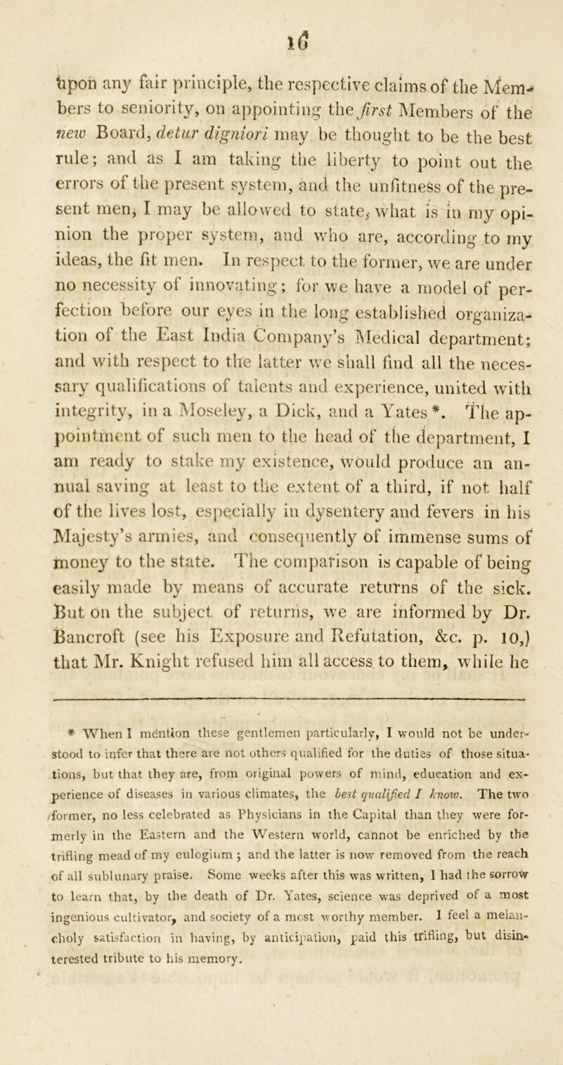 kpon any fair principle, the respective claims of the Mem- bers to seniority, on appointing theirs* Members of the new Board, cletur digniori may be thought to be the best rule; and as I am taking the liberty to point out the errors of the present system, and the unfitness of the pre- sent men, I may be allowed to state, what is in my opi- nion the proper system, and who are, according to my ideas, the fit men. In respect to the former, we are under no necessity of innovating; for we have a model of per- fect our eve s in the long established organiza- tion of the East India Company’s Medical department; and with respect to the latter we shall find all the neces- sary qualifications of talents and experience, united with integrity, in a Moseley, a Dick, and a Yates*. The ap- pointment of such men to the head of the department, I am ready to stake my existence, would produce an an- nual saving at least to the extent of a third, if not half of the lives lost, especially in dysentery and fevers in his Majesty’s armies, and consequently of immense sums of money to the state. The comparison is capable of being easily made by means of accurate returns of the sick. But on the subject of returns, we are informed by Dr. Bancroft (see his Exposure and Refutation, &c. p. 10,) that Mr. Knight refused him all access to them, while he * When I mention these gentlemen particularly, I would not be under- stood to infer that there are not others qualified for the duties of those situa- tions, but that they are, from original powers of mind, education and ex- perience of diseases in various climates, the best qualified I know. The two /former, no less celebrated as Physicians in the Capital than they were for- merly in the Eastern and the Western world, cannot be enriched by the trifling mead of my eulogium ; and the latter is now removed from the reach of all sublunary praise. Sonic weeks after this was written, 1 had the sorrow to learn that, by the death of Dr. Yates, science was deprived of a most ingenious cultivator, and society of a most worthy member. I feel a melan- choly satisfaction in having, by anticipation, paid this trifling, but disin- terested tribute to his memory.