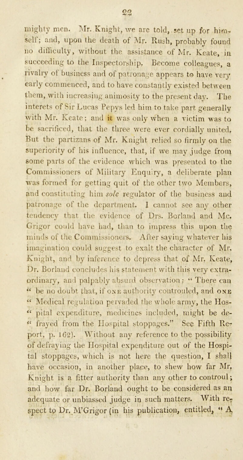 mighty men. Mr. Knight, we are told, set up for him-, self; and, upon the death of Mr. Rush, probably found no difficulty, without the assistance of Mr. Keate, in succeeding to the Inspectorship, Become colleagues, a rivalry ol business and of patronage appears to have very early commenced, and to have constantly existed between them, with increasing animosity to the present day. The interets of Sir Lucas Pepys led him to take part generally with Mr. Keate; and it was only when a victim was to be sacrificed, that the three were ever cordially united. But the partizans of Mr. Knight relied so firmly on the superiority of his influence, that, if we may judge from some parts of the evidence which was presented to the Commissioners of Military Enquiry, a deliberate plan was formed for getting quit of the other two Members, and constituting him sole regulator of the business and patronage of the department. 1 cannot see any other tendency that the evidence of Drs. Borland and Me. Grigor could have had, than to impress this upon the minds of the Commissioners. After saying whatever his imagination could suggest to exalt the character of Mr. Knight, and by inference to depress that of Mr, Keate, Dr. Borland concludes his statement with this very extra- ordinary, and palpably absurd observation : “ There can <c be no doubt that, if one authority coiitiouled, and one “ Medical regulation pervaded the whole army, the Hos- “ pital expenditure, medicines included, might be de- “ frayed from the Hospital stoppages.” See Fifth Re- port, p. 1(32). Without any reference to the possibility of defraying the Hospital expenditure out of the Hospi- tal stoppages, which is not here the question, I shall have occasion, in another place, to shew how far Mr, Knight is a fitter authority than any other to controul; and how far Dr. Borland ought to be considered as an adequate or unbiassed judge in such matters. With re- spect tp Dr. M’Grigor (in his publication, entitled, A