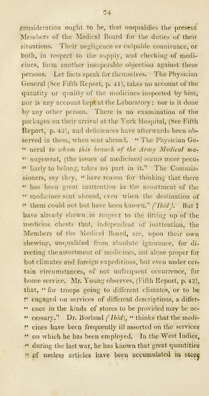 consideration ought to he, that unqualifies the present Members of the Medical Board for the duties of their situations. Their negligence or culpable connivance, or both, in respect to the supply, and checking of medi- cines, form another insuperable objection against these persons. Let facts speak for themselves. The Physician General (See Fifth Report, p. 41), takes no account of the quantity or quality of the medicines inspected by him, nor is any account kept at the Laboratory ; nor is it done by any other person. There is no examination of the packages on their arrival at the York Hospital, (See Fifth Report, p. 42), and deficienees have afterwards been ob- served in them, when sent abroad. “ The Physician Ge- “ neral to ichom this branch of the Army Medical ma~ “ nagemcnt, (the issues of medicines) seems more pecu- “ liarly to belong, takes no part in it.” The Commis- sioners, say they, “ have reason for thinking that there “ has been great inattention in the assortment of the “ medicines sent abroad, even when the destination of “ them could not but have been known.” f IbidJ. But 1 have already shewn in respect to the fitting up of the medicine chests that, independent of inattention, the Members of the Medical Board, are, upon their own shewing, unqualified from, absolute ignorance, for di- recting the assortment of medicines, not alone proper for hot climates and foreign expeditions, but even under cer- tain circumstances, of not unfrequent occurrence, for home service. Mr. Young observes, (Fifth Report, p. 43), that, “ for troops going to different climates, or to be f* engaged on services of different descriptions, a differ- “ ence in the kinds of stores to be provided may be ne- “ cessary.” Dr. Borland (Ibid), “ thinks that the medi- ** cines have been frequently ill assorted on the services “ on which he has been employed. In the West Indies, 4t during the last war, he has known that great quantities of useless articles have been accumulated in stor^