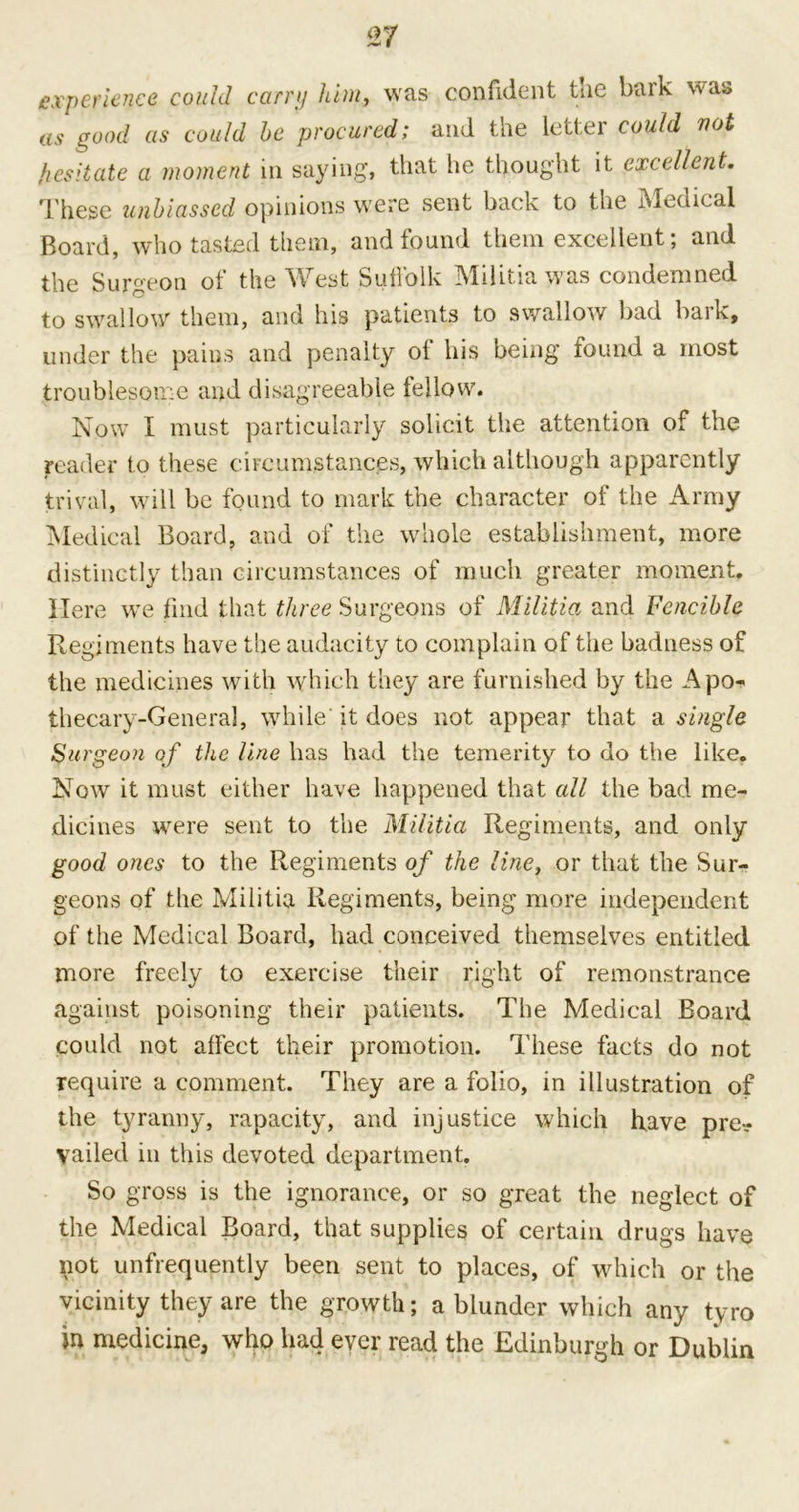 experience could carry him, was confident the bark was as good as could he procured; and the letter could not hesitate a moment in saying, that he thought it excellent. These unbiassed opinions were sent back to the Medical Board, who tasted them, and found them excellent; and the Surgeon of the West Suffolk Militia was condemned to swrallow them, and his patients to swallow bad bark, under the pains and penalty of his being found a most troublesome and disagreeable lellow. Now I must particularly solicit the attention of the reader to these circumstances, which although apparently trival, will be found to mark the character of the Army Medical Board, and of the whole establishment, more distinctly than circumstances of much greater moment. Here we find that three Surgeons of Militia and Fcncible Regiments have the audacity to complain of the badness of the medicines with which they are furnished by the Apo- thecary-General, while it does not appear that a single Surgeon of the line has had the temerity to do the like. Now it must either have happened that all the bad me- dicines were sent to the Militia Regiments, and only good ones to the Regiments of the line, or that the Sur- geons of the Militia Regiments, being more independent of the Medical Board, had conceived themselves entitled more freely to exercise their right of remonstrance against poisoning their patients. The Medical Board could not affect their promotion. These facts do not require a comment. They are a folio, in illustration of the tyranny, rapacity, and injustice which have pre- vailed in this devoted department. So gross is the ignorance, or so great the neglect of the Medical Board, that supplies of certain drugs have not unfrequently been sent to places, of which or the vicinity they are the growth; a blunder which any tyro in medicine, who had ever read the Edinburgh or Dublin