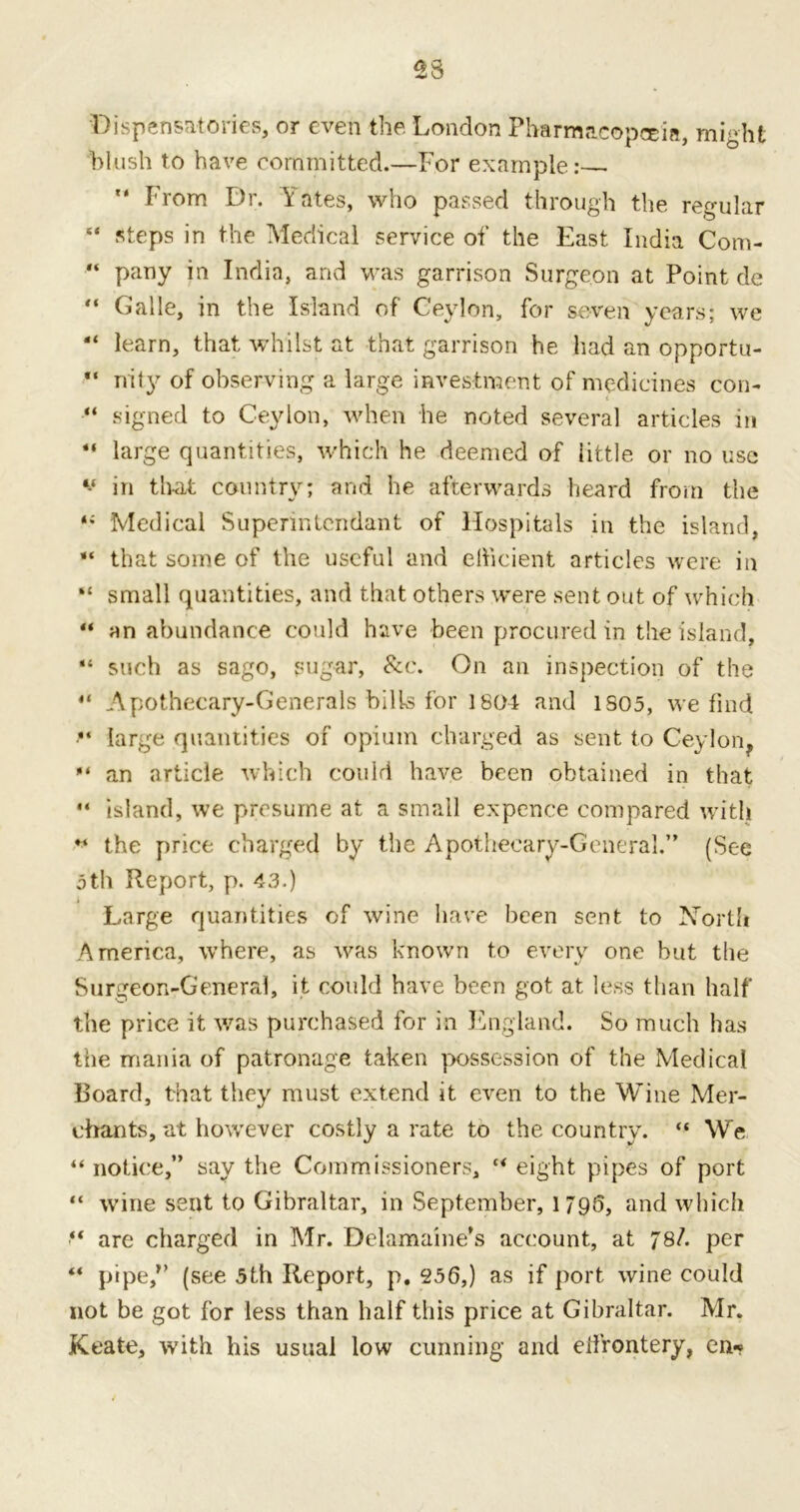 •Dispensatories, or even the London Pharmacopeia, might blush to have committed.—For example: ” From Dr. Yates, who passed through the regular “ steps in the Medical service of the East India Com- “ pany in India, and was garrison Surgeon at Point de Galle, in the Island of Ceylon, for seven years; we “ learn, that whilst at that garrison he had an opportu- nity of observing a large investment of medicines con- “ signed to Ceylon, when he noted several articles in “ large quantities, which he deemed of iittle or no use v in th-at country; and he afterwards heard from the Medical Supennlendant of Hospitals in the island, “ that some of the useful and efficient articles were in “ small quantities, and that others were sent out of which “ an abundance could have been procured in the island, gi such as sago, sugar, See. On an inspection of the “ Apothecary-Generals bills for 1804 and 1S05, we find •“ large quantities of opium charged as sent to Ceylon^ an article which could have been obtained in that  island, we presume at a small expence compared with “ the price charged by the Apothecary-General.” (See 5th Report, p. 43.) Large quantities of wine have been sent to North America, where, as was known to every one but the Surgeon-General, it could have been got at less than half the price it was purchased for in England. So much has the mania of patronage taken possession of the Medical Board, that they must extend it even to the Wine Mer- chants, at however costly a rate to the country. “ We “ notice,” say the Commissioners, “ eight pipes of port “ wine sent to Gibraltar, in September, 1795, and which “ are charged in Mr. Delamaine’s account, at 78/. per “ pipe,1’ (see 5th Report, p, 256,) as if port wine could not be got for less than half this price at Gibraltar. Mr. Keate, with his usual low cunning and effrontery, en*