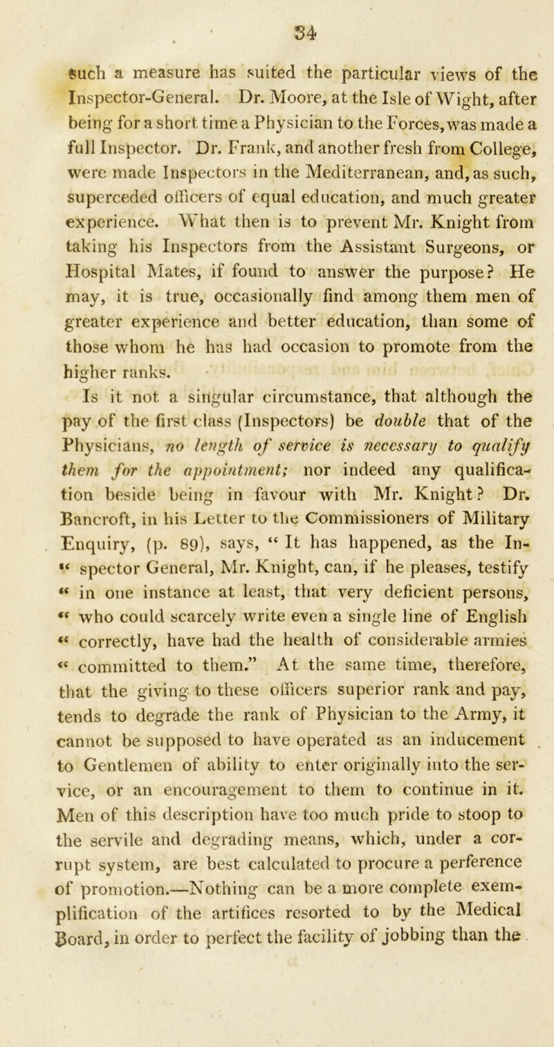 such a measure has suited the particular views of the Inspector-General. Dr. Moore, at the Isle of Wight, after being for a short time a Physician to the Forces, was made a full Inspector. Dr. Frank, and another fresh from College, were made Inspectors in the Mediterranean, and, as such, superceded officers of equal education, and much greater experience. What then is to prevent Mr. Knight from taking his Inspectors from the Assistant Surgeons, or Hospital Mates, if found to answer the purpose? He may, it is true, occasionally find among them men of greater experience and better education, than some of those whom he has had occasion to promote from the higher ranks. Is it not a singular circumstance, that although the pay of the first class (Inspectors) be double that of the Physicians, no length of service is necessary to qualify them for the appointment; nor indeed any qualifica- tion beside being in favour with Mr. Knight ? Dr. Bancroft, in his Letter to tlie Commissioners of Military Enquiry, (p. 89), says, “ It has happened, as the In- V spector General, Mr. Knight, can, if he pleases, testify « in one instance at least, that very deficient persons, « who could scarcely write even a single line of English « correctly, have had the health of considerable armies « committed to them.” At the same time, therefore, that the giving to these olficers superior rank and pay, tends to degrade the rank of Physician to the Army, it cannot be supposed to have operated as an inducement to Gentlemen of ability to enter originally into the ser- vice, or an encouragement to them to continue in it. Men of this description have too much pride to stoop to the servile and degrading means, which, under a cor- rupt system, are best calculated to procure a perference of promotion.—Nothing can be a more complete exem- plification of the artifices resorted to by the Medical Board, in order to perfect the facility ot jobbing than the