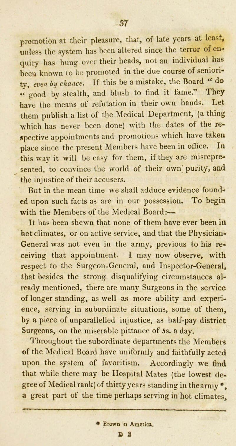 promotion at their pleasure, that, of late years at least, unless the system has been altered since the terror of en- quiry has hung over their heads, not an individual has been known to be promoted in the due course of seniori- ty, even by chance. If this be a mistake, the Board <f do « good by stealth, and blush to find it fame.” They have the means of refutation in their own hands. Let them publish a list of the Medical Department, (a thing which has never been done) with the dates of the re- spective appointments and promotions which have taken place since the present Members have been in office. In this way it will be easy for them, if they are misrepre- sented, to convince the world of their own purity, and the injustice of their accusers. But in the mean time we shall adduce evidence found- ed upon such facts as are in our possession. To begin with the Members of the Medical Board:— It has been shewn that none of them have ever been in hot climates, or on active service, and that the Physician- General was not even in the army, previous to his re- ceiving that appointment. I may now observe, with respect to the Surgeon-General, and Inspector-General, that besides the strong disqualifying circumstances al- ready mentioned, there are many Surgeons in the service of longer standing, as well as more ability and experi- ence, serving in subordinate situations, some of them, by a piece of unparallelled injustice, as half-pay district Surgeons, on the miserable pittance of 5s. a day. Throughout the subordinate departments the Members of the Medical Board have uniformly and faithfully acted upon the system of favoritism. Accordingly we find that 'while there may be Hospital Mates (the lowest de- gree of Medical rank) of thirty years standing in thearmy*, a great part of the time perhaps serving in hot climates. * Brown in America. £ 3