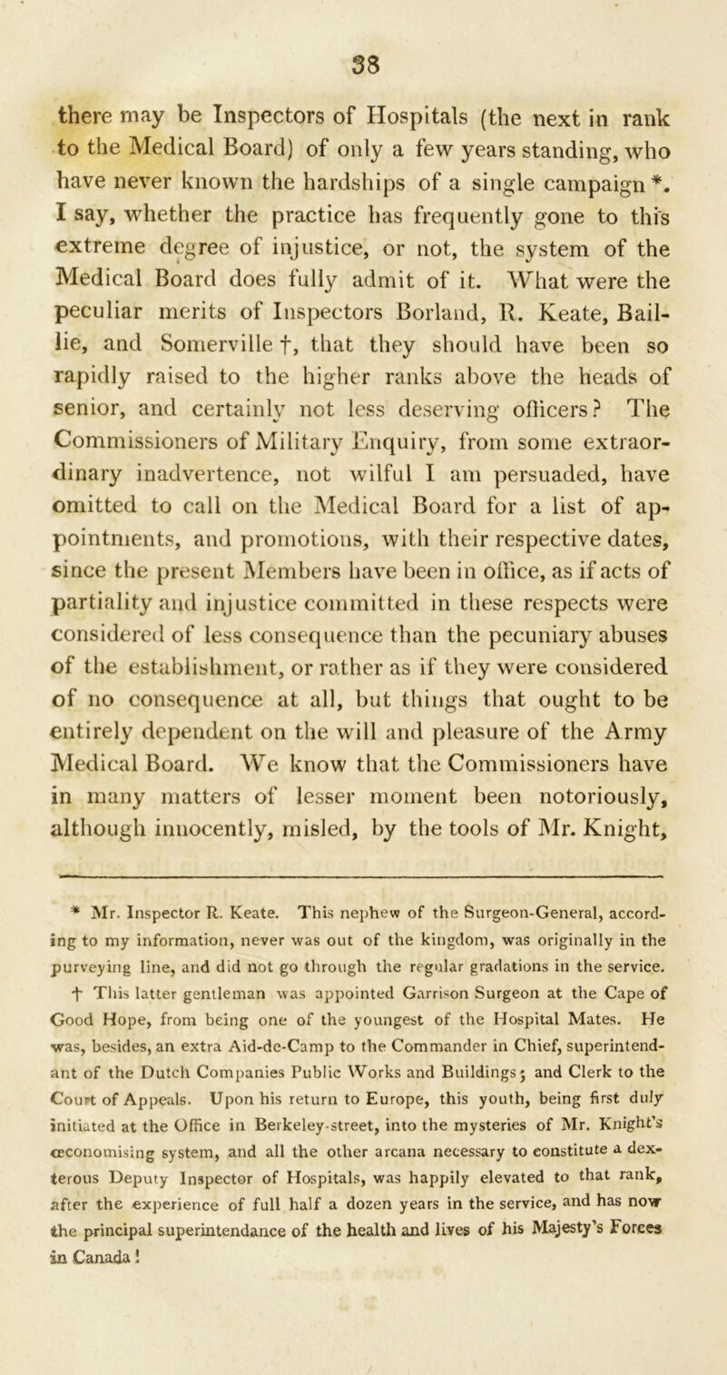 there may be Inspectors of Hospitals (the next in rank to the Medical Board) of only a few years standing, who have never known the hardships of a single campaign *. I say, whether the practice has frequently gone to this extreme degree of injustice, or not, the system of the Medical Board does fully admit of it. What were the peculiar merits of Inspectors Borland, R. Keate, Bail- lie, and Somerville f, that they should have been so rapidly raised to the higher ranks above the heads of senior, and certainly not less deserving officers? The Commissioners of Military Enquiry, from some extraor- dinary inadvertence, not wilful I am persuaded, have omitted to call on the Medical Board for a list of ap- pointments, and promotions, with their respective dates, since the present Members have been in office, as if acts of partiality and injustice committed in these respects were considered of less consequence than the pecuniary abuses of the establishment, or rather as if they were considered of no consequence at all, but things that ought to be entirely dependent on the will and pleasure of the Army Medical Board. We know that the Commissioners have in many matters of lesser moment been notoriously, although innocently, misled, by the tools of Mr. Knight, * Mr. Inspector R. Keate. This nephew of the Surgeon-General, accord- ing to my information, never was out of the kingdom, was originally in the purveying line, and did not go through the regular gradations in the service. d' This latter gentleman was appointed Garrison Surgeon at the Cape of Good Hope, from being one of the youngest of the Hospital Mates. He was, besides, an extra Aid-de-Camp to the Commander in Chief, superintend- ant of the Dutch Companies Public Works and Buildings ; and Clerk to the Court of Appeals. Upon his return to Europe, this youth, being first duly initiated at the Office in Berkeley-street, into the mysteries of Mr. Knight’s economising system, and all the other arcana necessary to constitute a dex- terous Deputy Inspector of Hospitals, was happily elevated to that rank, after the experience of full half a dozen years in the service, and has now the principal superintendance of the health and lives of his Majesty’s Forces in Canada!