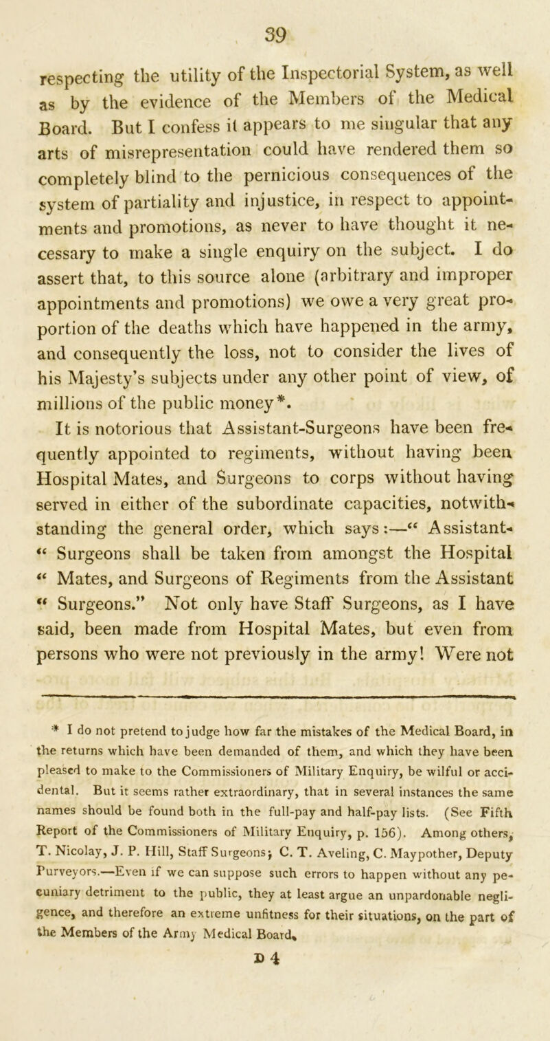 respecting the utility of the Inspectorial System, as well as by the evidence of the Members ol the Medical Board. But I confess it appears to me singular that any arts of misrepresentation could have rendered them so completely blind to the pernicious consequences of the system of partiality and injustice, in respect to appoint- ments and promotions, as never to have thought it ne- cessary to make a single enquiry on the subject. I do assert that, to this source alone (arbitrary and improper appointments and promotions) we owe a very great pro- portion of the deaths which have happened in the army, and consequently the loss, not to consider the lives of his Majesty’s subjects under any other point of view, of millions of the public money*. It is notorious that Assistant-Surgeons have been fre- quently appointed to regiments, without having been Hospital Mates, and Surgeons to corps without having served in either of the subordinate capacities, notwith- standing the general order, which says:—“ Assistant- “ Surgeons shall be taken from amongst the Hospital “ Mates, and Surgeons of Regiments from the Assistant “ Surgeons.” Not only have Staff Surgeons, as I have said, been made from Hospital Mates, but even from persons who were not previously in the army! Were not * I do not pretend to judge how far the mistakes of the Medical Board, in the returns which have been demanded of them, and which they have been pleased to make to the Commissioners of Military Enquiry, be wilful or acci- dental. But it seems rather extraordinary, that in several instances the same names should be found both in the full-pay and half-pay lists. (See Fifth Report of the Commissioners of Military Enquiry, p. 156). Among others, T. Nicolay, J. P. Hill, Staff Surgeons j C. T. Aveling, C. Maypother, Deputy Purveyors.—Even if we can suppose such errors to happen without any pe- cuniary detriment to the public, they at least argue an unpardonable negli- gence, and therefore an extreme unfitness for their situations, on the part of the Members of the Army Medical Board,