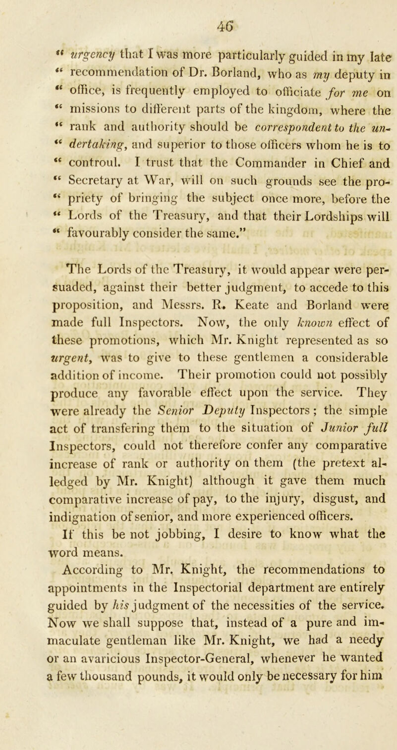 « urgency that I was more particularly guided in my late “ recommendation of Dr. Borland, who as my deputy in “ office, is frequently employed to officiate for me on “ missions to different parts of the kingdom, where the “ rank and authority should be correspondent to the un- “ dertaking, and superior to those officers whom he is to “ controul. I trust that the Commander in Chief and “ Secretary at War, will on such grounds see the pro- “ priety of bringing the subject once more, before the “ Lords of the Treasury, and that their Lordships will “ favourably consider the same.” The Lords of the Treasury, it would appear were per- suaded, against their better judgment, to accede to this proposition, and Messrs. R. Keate and Borland were made full Inspectors. Now, the only known effect of these promotions, which Mr. Knight represented as so urgent, was to give to these gentlemen a considerable addition of income. Their promotion could not possibly produce any favorable effect upon the service. They were already the Senior Deputy Inspectors; the simple act of transfering them to the situation of Junior full Inspectors, could not therefore confer any comparative increase of rank or authority on them (the pretext al- ledged by Mr. Knight) although it gave them much comparative increase of pay, to the injury, disgust, and indignation of senior, and more experienced officers. If this be not jobbing, I desire to know what the word means. According to Mr. Knight, the recommendations to appointments in the Inspectorial department are entirely guided by Adjudgment of the necessities of the service. Now we shall suppose that, instead of a pure and im- maculate gentleman like Mr. Knight, we had a needy or an avaricious Inspector-General, whenever he wanted a few thousand pounds, it would only be necessary for him