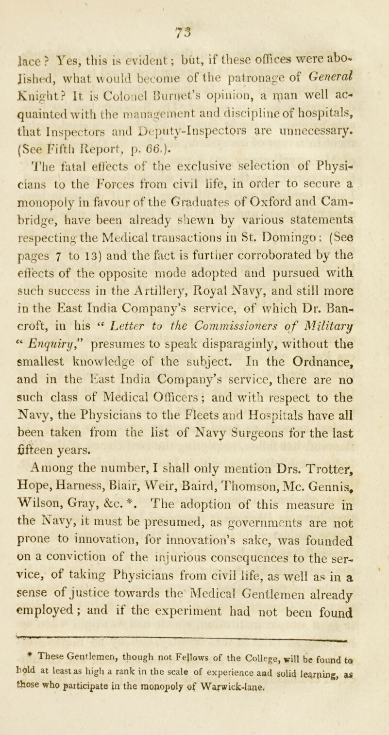 lace ? Yes, this is evident; but, if these offices were abo- lished, what would become of the patronage of General Knight? It is Colonel Burnet’s opinion, a man well ac- quainted with the management and discipline of hospitals, that Inspectors and Deputy-Inspectors are unnecessary. (See Fifth Report, p. 66.). The fatal effects of the exclusive selection of Physi- cians to the Forces from civil life, in order to secure a monopoly in favour of the Graduates of Oxford and Cam- bridge, have been already shewn by various statements respecting the Medical transactions in St. Domingo ; (See pages 7 to 13) and the fact is further corroborated by the effects of the opposite mode adopted and pursued with such success in the Artillery, Royal Navy, and still more in the East India Company’s service, of which Dr. Ban- croft, in his “ Letter to the Commissioners of Military “ Enquiry,” presumes to speak disparaginly, without the smallest knowledge of the subject. In the Ordnance, and in the East India Company’s service, there are no such class of Medical Officers; and with respect to the Navy, the Physicians to the Fleets and Hospitals have all been taken from the list of Navy Surgeons for the last fifteen years. Among the number, I shall only mention Drs. Trotter, Hope, Harness, Biair, Weir, Baird, Thomson, Me. Gennis, Wilson, Gray, &c. *. The adoption of this measure in the Navy, it must be presumed, as governments are not prone to innovation, for innovation’s sake, was founded on a conviction of the injurious consequences to the ser- vice, of taking Physicians from civil life, as well as in a sense of justice towards the Medical Gentlemen already employed; and if the experiment had not been found * These Gentlemen, though not Fellows of the College, will be found to hold at least as high a rank in the scale of experience aad solid learning, as those who participate in the monopoly of Warwick-lane.