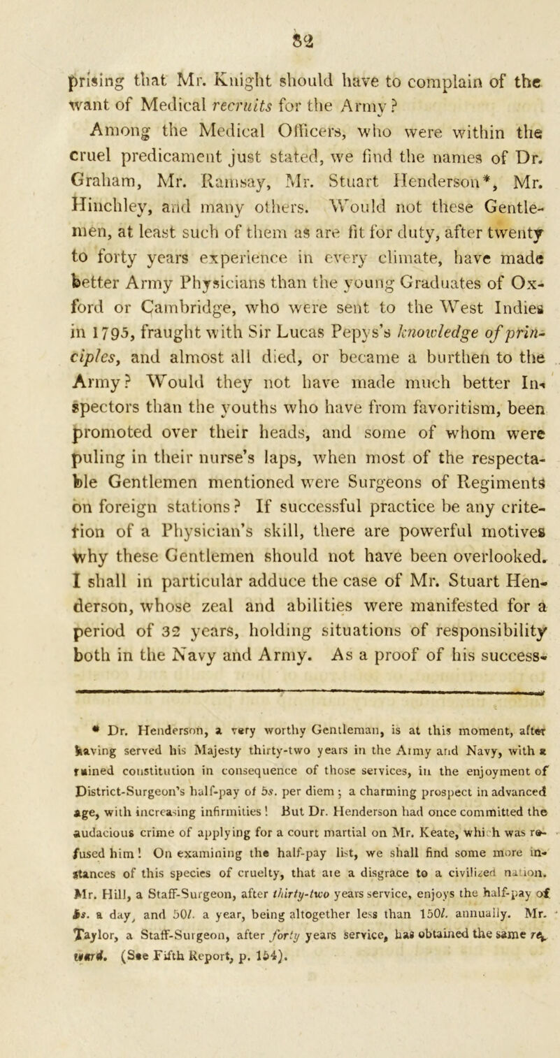 prising that Mr. Knight should have to complain of the Want of Medical recruits for the Army ? Among the Medical Officers, who were within the cruel predicament just stated, we find the names of Dr. Graham, Mr. Ramsay, Mr. Stuart Henderson*, Mr. Hinchley, and many others. Would not these Gentle- men, at least such of them as are fit for duty, after twenty to forty years experience in every climate, have made better Army Physicians than the young Graduates of Ox- ford or Cambridge, who were sent to the West Indies in 1795, fraught with Sir Lucas Pepys’s knowledge of prin- ciples, and almost all died, or became a burthen to the Army? Would they not have made much better In** spectors than the youths who have from favoritism, been promoted over their heads, and some of whom wrere puling in their nurse’s laps, -when most of the respecta- ble Gentlemen mentioned were Surgeons of Regiments on foreign stations ? If successful practice be any crite- rion of a Physician’s skill, there are powerful motives why these Gentlemen should not have been overlooked. I shall in particular adduce the case of Mr. Stuart Hen- derson, whose zeal and abilities were manifested for a period of 32 years, holding situations of responsibility both in the Navy and Army. Asa proof of his success- • Dr. Henderson, a very worthy Gentleman, is at this moment, after having served his Majesty thirty-two years in the Aimy and Navy, with* rained constitution in consequence of those services, in the enjoyment of District-Surgeon’s half-pay of 5s. per diem ; a charming prospect in advanced age, with increasing infirmities! But Dr. Henderson had once committed the audacious crime of applying for a court martial on Mr. Keate, whi h was re- fused him! On examining the half-pay list, we shall find some more in- stances of this species of cruelty, that ate a disgrace to a civilised nation. Mr. Hill, a Staff-Surgeon, after thirty-two years service, enjoys the half-pay of is. a day, and 50/. a year, being altogether less than 150/. annually. Mr. Taylor, a Staff-Surgeon, after forty years service, has obtained the same r\ 1¥Mt4. (Ste Fifth Report, p. 154).