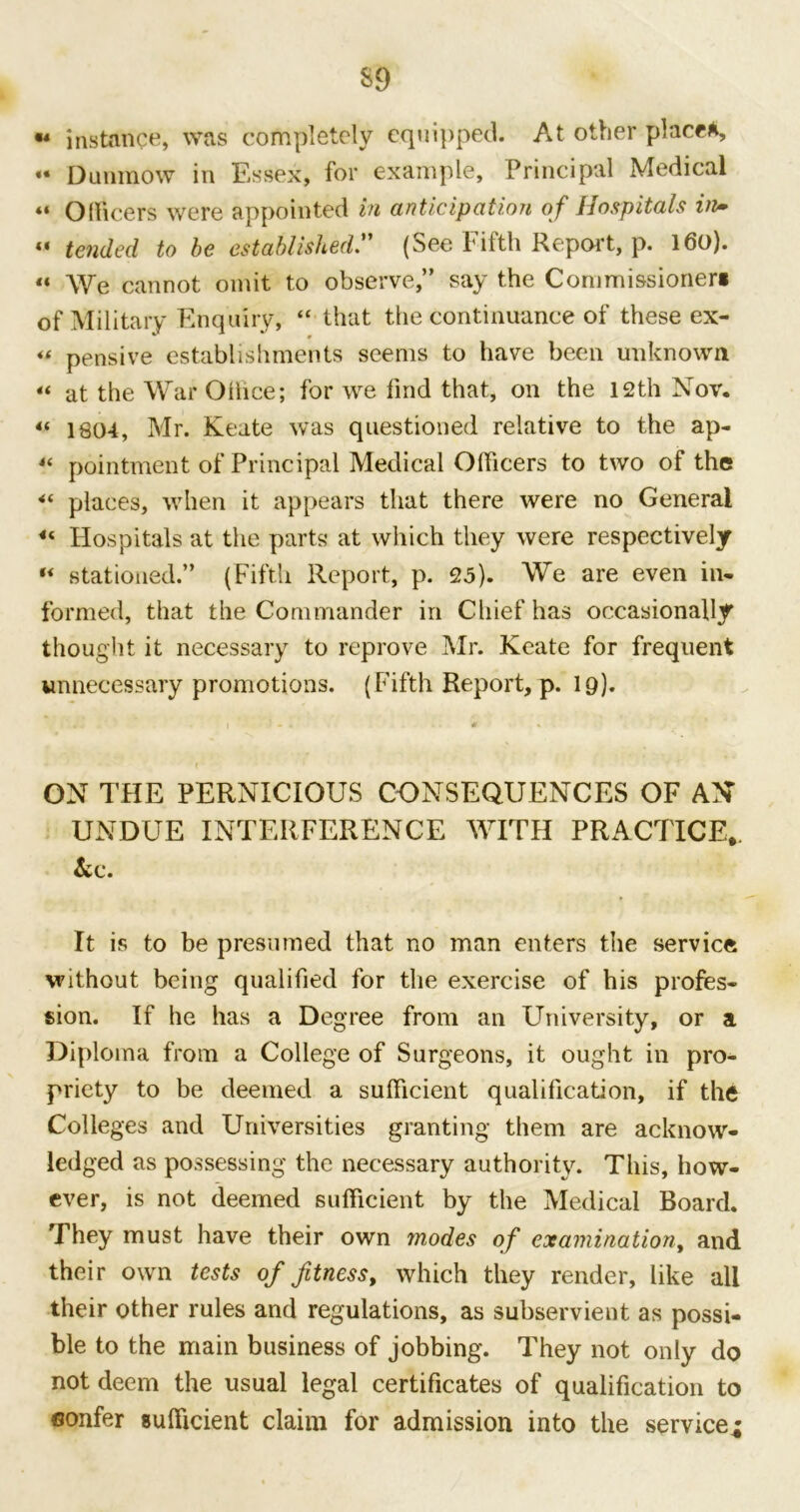 « instance, was completely equipped. At other place*, «• Dunmow in Essex, for example. Principal Medical «« Officers were appointed in anticipation of Hospitals in* « tended to be established ” (See Fifth Repeat, p. 160). «« We cannot omit to observe,” say the Commissioner* of Military Enquiry, “ that the continuance of these ex- “ pensive establishments seems to have been unknown « at the War Ollice; for we find that, on the 12th Nov. “ 1804, Mr. Keate was questioned relative to the ap- « pointment of Principal Medical Olficers to two of the 4( places, when it appears that there were no General “ Hospitals at the parts at which they were respectively  stationed.” (Fifth Report, p. 25). We are even in. formed, that the Commander in Chief has occasionally thought it necessary to reprove Mr. Keate for frequent unnecessary promotions. (Fifth Report, p. ip). ON THE PERNICIOUS CONSEQUENCES OF AN UNDUE INTERFERENCE WITH PRACTICE,. &c. It is to be presumed that no man enters the service without being qualified for the exercise of his profes- sion. If he has a Degree from an University, or a Diploma from a College of Surgeons, it ought in pro- priety to be deemed a sulficient qualification, if the Colleges and Universities granting them are acknow- ledged as possessing the necessary authority. This, how- ever, is not deemed sufficient by the Medical Board. They must have their own rnodes of examination, and their own tests of fitness, which they render, like all their other rules and regulations, as subservient as possi- ble to the main business of jobbing. They not only do not deem the usual legal certificates of qualification to confer sufficient claim for admission into the service,;