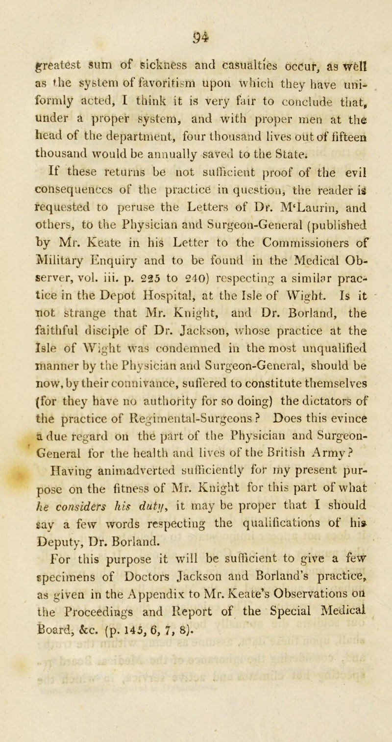 94 greatest sum of sickness and casualties occur, as well as the system of favoritism upon which they have uni- formly acted, I think it is very fair to conclude that, under a proper system, and with proper men at the head of the department, four thousand lives out of fifteen thousand would be annually saved to the State. It these returns be not sufficient proof of the evil consequences of the practice in question, the reader is requested to peruse the Letters of Dr. M'Laurin, and others, to the Physician and Surgeon-General (published by Mr. Keate in his Letter to the Commissioners of Military Enquiry and to be found in the Medical Ob- server, vol. iii. p. 225 to 240) respecting a similar prac- tice in the Depot Hospital, at the Isle of Wight. Is it not strange that Mr. Knight, and Dr. Borland, the faithful disciple of Dr. Jackson, whose practice at the Isle of Wight was condemned in the most unqualified manner by the Physician and Surgeon-General, should be now, by their connivance, suffered to constitute themselves (for they have no authority for so doing) the dictators of the practice of Regimental-Surgeons ? Does this evince a due regard on the part of the Physician and Surgeon- General for the health and lives of the British Army? Having animadverted sufficiently for my present pur- pose on the fitness of Mr. Knight for this part of what he considers his dut//, it may be proper that I should say a few words respecting the qualifications ot hi* Deputy, Dr. Borland. For this purpose it will be sufficient to give a few specimens of Doctors Jackson and Borland’s practice, as given in the Appendix to Mr. Keate’s Observations on the Proceedings and Report of the Special Medical