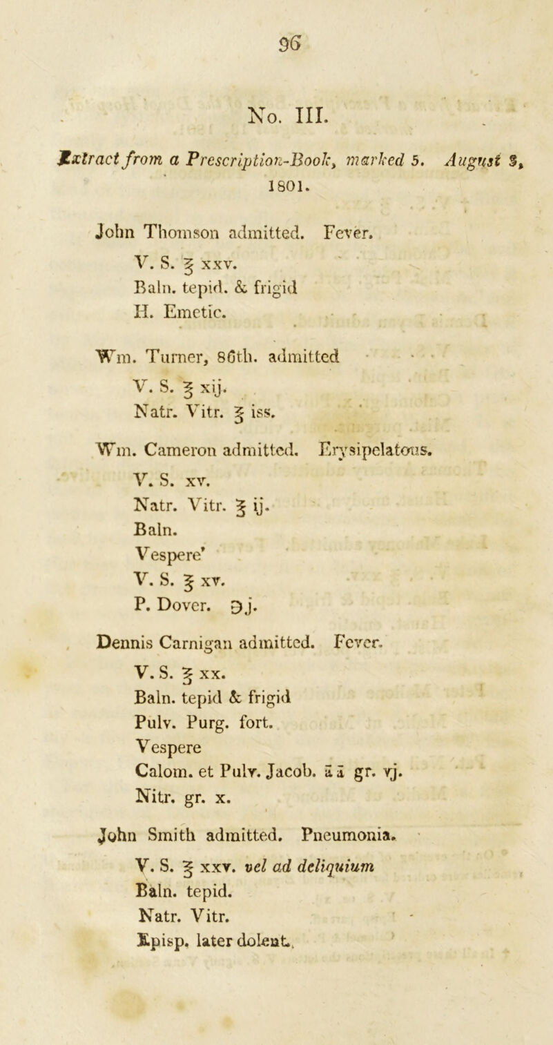 06 No. III. JLxlract from a Prescription-Bool: > marked 5. 1801. John Thomson admitted. Fever. V. S. ^ xxv. Bain, tepid. & frigid II. Emetic. • • Wm. Turner, 86th. admitted V. S. ^ xij. Natr. Vitr. g iss. Wm. Cameron admitted. Erysipelatous. V. S. xv. Natr. Vitr. 5 ij. Bain. ^ Vespere* V. S. ^ xv. P. Dover. £j. Dennis Carnigan admitted. Fever. V. S. xx. Bain, tepid 5c frigid Pulv. Purg. fort. V espere Calom. et Pulv. Jacob, a I gr. vj. John Smith admitted. Pneumonia. V. S. ^ xxv. vcl ad deliquium Bain, tepid. Natr. Vitr. Episp. later do lent. August 3,