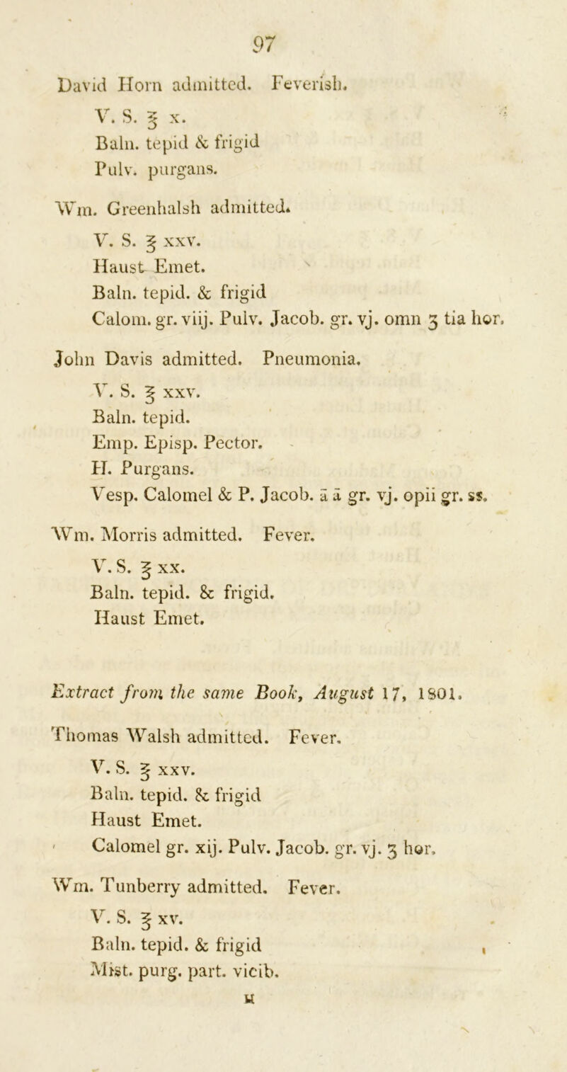 David Horn admitted. Feverish. V. S. 5 x. Bain, tepid & frigid Pulv. purgans. Win. Greenhalsh admitted. V. S. ^ xxv. Haust Emet. Bain, tepid. & frigid Calom. gr. viij. Pulv. Jacob, gr. vj. omn 3 tia hor, John Davis admitted. Pneumonia. V. S. ^ xxv. Bain, tepid. Emp. Episp. Pector. H. Purgans. Vesp. Calomel & P. Jacob, a a gr. vj. opii gr. ss. Wm. Morris admitted. Fever. V. S. 5 xx. Bain, tepid. & frigid. Haust Emet. Extract from the same Book, August 17, 1S01, rhomas Walsh admitted. Fever. V. S. xxv. Bain, tepid. 8c frigid Haust Emet. Calomel gr. xij. Pulv. Jacob, gr. vj. 3 hor, Wm. Tunberry admitted. Fever. V. S. ^ xv. Bain, tepid. & frigid Mist. purg. part, vieib, u