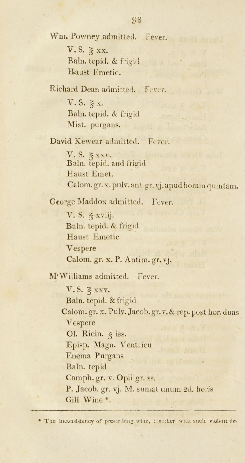 V. S. ^ xx. Bain, tepid. & frigid Haust Emetic. Richard Dean admitted. Fevt r. V. S. 5 x. Bain, tepid. & frigid Mist, purgans. David Kewear admitted. Fever. v. s. g xxv. Bain, tepid, and frigid Haust Emet. Calom.gr. x. pulv.ant.gr. vj.apud horaui quintain. George Maddox admitted. Fever. V. S. ^ xviij. Bain, tepid. & frigid Haust Emetic Vespere Calom. gr. x. P. Antiin. gr. vj. McWilliams admitted. Fever. V. S. ^ xxv. Bain, tepid. & frigid Calom. gr. x. Pulv. Jacob.gr. v.& rep. post hor.duas Vespere Ol. Ricin. g iss. Episp. Magn. Ventiicu Enema Purgans Bain, tepid Camph. gr. v. Opii gr. ss. P. Jacob, gr. vj. M. sumat unuin 2d. horis Gill Wine*. * The inconsistency of prescribing wine, t ig.'ther with such violent de-