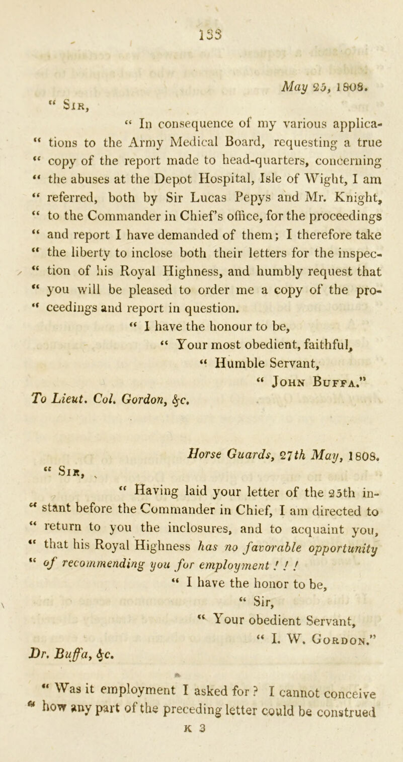 / May 25, 181)8. “ Sir, “ In consequence of my various applica- “ tions to the Army Medical Board, requesting a true “ copy of the report made to head-quarters, concerning “ the abuses at the Depot Hospital, Isle of Wight, I am “ referred, both by Sir Lucas Pepys and Mr. Knight, “ to the Commander in Chief’s office, for the proceedings “ and report I have demanded of them; I therefore take “ the liberty to inclose both their letters for the inspec- “ tion of Ids Royal Highness, and humbly request that “ you will be pleased to order me a copy of the pro- “ ceedings and report in question. “ I have the honour to be, “ Your most obedient, faithful, “ Humble Servant, “ John Buffa.” To Lieut. Col. Gordon, <§fc. Horse Guards, 27th May, 180S. “ Sir, v ,f Having laid your letter of the 25th in- u stant before the Commander in Chief, I am directed to “ return to you the inclosures, and to acquaint you, “ that his Royal Highness has no favorable opportunity “ of recommending you fur employment ! / ! “ I have the honor to be, “ Sir, u Your obedient Servant, “ I. W. Gordon.” Hr. Buffa, f$c. “ ^as ^ employment I asked for ? I cannot conceive how any pait of the preceding letter could be construed