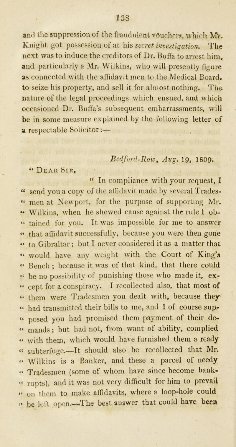 and the suppression of the fraudulent vouchers, which Mr. Knight got possession of at his secret investigation. The next was to induce the creditors of Dr. Buffa to arrest him, and particularly a Mr. Wilkins, who will presently figure as connected with the allidavit men to the Medical Board, to seize his property, and sell it for almost nothing. The- nature of the legal proceedings which ensued, and which occasioned Dr. Butfa’s subsequent embarrassments, will be in some measure explained by the following letter of a respectable Solicitor:— Bedford-Row, Avg. 19, 1609. “ Dear Sir, “ In compliance with your request, I “ send you a copy of the affidavit made by several Trades- “ men at Newport, for the purpose of supporting Mr. •* Wilkins, when he shewed cause against the rule I ob- “ tained for you. It was impossible for me to answer “ that affidavit successfully, because you were then gone “ to Gibraltar; but I never considered it as a matter that “ would have any weight with the Court of King’s “ Bench ; because it was of that kind, that there could “ be no possibility of punishing those who made it, ex- “ cept for a conspiracy. I recollected also, that most of “ them were Tradesmen you dealt with, because they «< had transmitted their bills to me, and I of course sup- “ posed you had promised them payment of their de- “ mands; but had not, from want of ability, complied “ with them, which would have furnished them a ready « subterfuge.—It should also be recollected that Mr. “ Wilkins is a Banker, and these a parcel of needy “ Tradesmen (some of whom have since become bank- “ rupts), and it was not very difficult for him to prevail “ on them to make affidavits, where a loop-hole could « be left open.—-The best answer that could have been