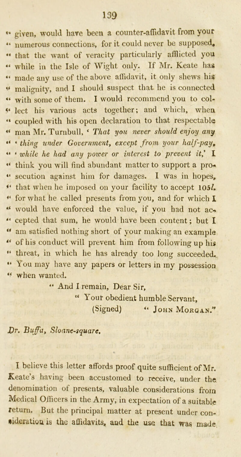 «• given, would have been a counter-affidavit from your 44 numerous connections, for it could never be supposed, 44 that the want of veracity particularly afflicted you 44 while in the Isle of Wight only. If Mr. Keate has “ made any use of the above affidavit, it only shews his i# malignity, and I should suspect that he is connected  with some of them. I would recommend you to col- <I * * 4 lect his various acts together; and which, when 44 coupled with his open declaration to that respectable 44 man Mr. Turnbull, 4 That you never should enjoy any “ 4 thing under Government, except from your half-pay, 44 4 while he had any power or interest to prevent it,’ I 44 think you will find abundant matter to support a pro- 44 secution against him for damages. I was in hopes, that when he imposed on your facility to accept 105/. 44 for what he called presents from you, and for which I 44 would have enforced the value, if you had not ac*» 44 cepted that sum, he would have been content; but I 44 am satisfied nothing short of your making an example 44 of his conduct will prevent him from following up his 44 threat, in which he has already too long succeeded. 44 You may have any papers or letters in my possession 44 when wanted. 44 And I remain, Dear Sir, 44 Your obedient humble Servant, (Signed) 44 John Morgan” £r. Buffo., Sloane-square. I I believe this letter affords proof quite sufficient of Mr. Keate’s having been accustomed to receive, under the denomination of presents, valuable considerations from Medical Officers in the Army, in expectation of a suitable return. But the principal matter at present under con- •ideratiouis the affidavits, and the use that was. made