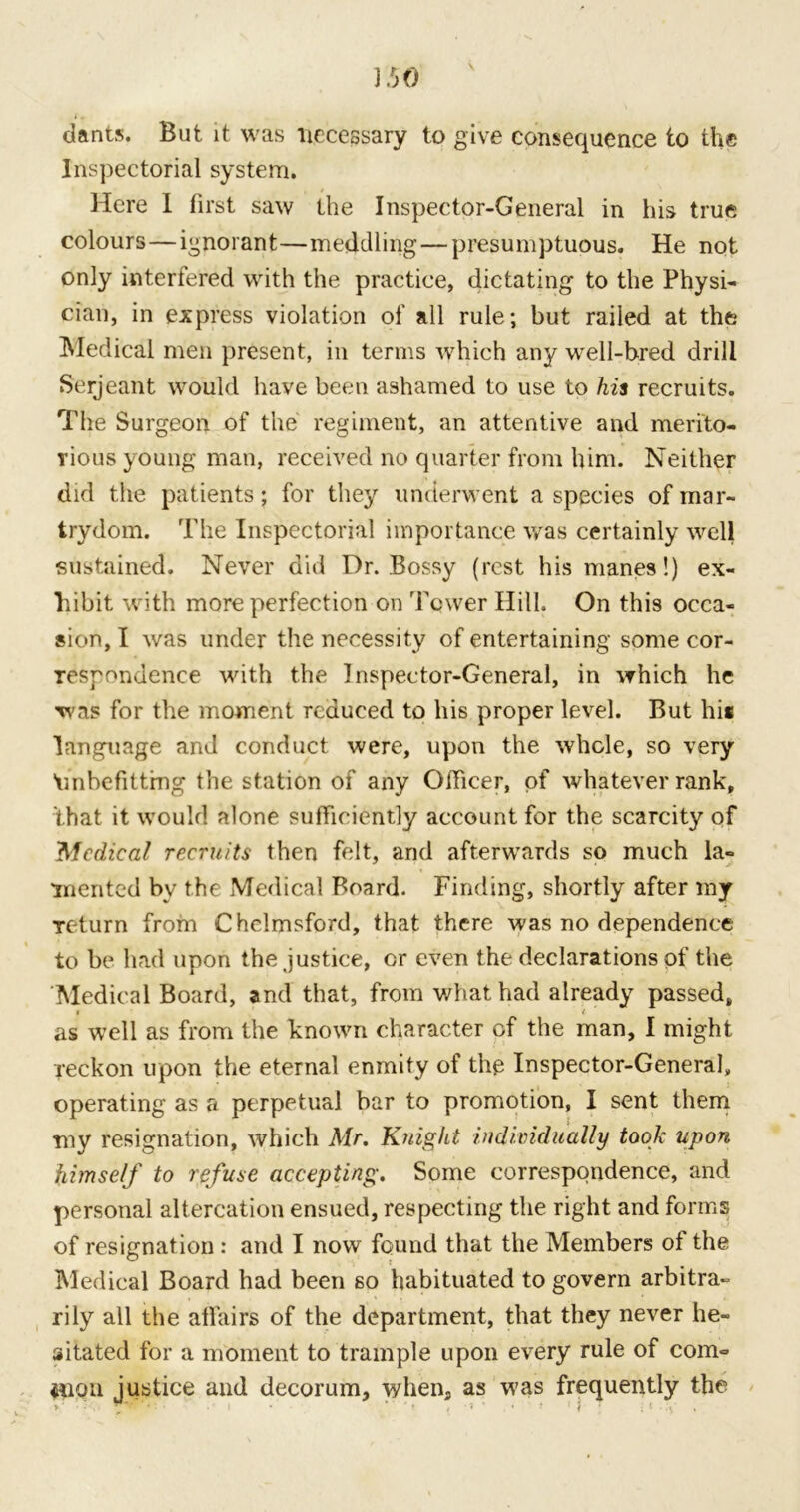 dants. But it was necessary to give consequence to the Inspectorial system. Here I first saw the Inspector-General in his true colours—ignorant—meddling—presumptuous. He not only interfered with the practice, dictating to the Physi- cian, in express violation of all rule; but railed at the Medical men present, in terms which any well-bred drill Serjeant would have been ashamed to use to his recruits. The Surgeon of the regiment, an attentive and merito- rious young man, received no quarter from him. Neither did the patients; for they underwent a species of mar- trydom. The Inspectorial importance was certainly well sustained. Never did Dr. Bossy (rest his manes!) ex- hibit with more perfection on 'Fewer Hill. On this occa- sion, I was under the necessity of entertaining some cor- respondence with the Inspector-General, in which he was for the moment reduced to his proper level. But hi* language and conduct were, upon the whole, so very 'unbefitting the station of any Officer, of whatever rank, that it would alone sufficiently account for the scarcity of 'Medical recruits then felt, and afterwards so much la- merited bv the Medical Board. Finding, shortly after my Teturn from Chelmsford, that there was no dependence to be had upon the justice, or even the declarations of the Medical Board, and that, from what had already passed, » / as well as from the known character of the man, I might reckon upon the eternal enmity of the Inspector-General, operating as a perpetual bar to promotion, I sent them my resignation, which Mr. Knight individually took upon himself to refuse accepting. Some correspondence, and personal altercation ensued, respecting the right and forms of resignation: and I now found that the Members of the Medical Board had been so habituated to govern arbitra- rily all the affairs of the department, that they never he- sitated for a moment to trample upon every rule of com° 01011 justice and decorum, when, as was frequently the >' , ‘ •' * * * ' ♦ , • * * ‘ ! i • * • .y .