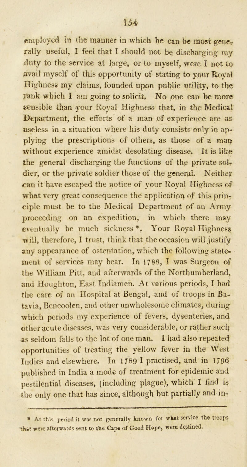 U4 employed in the manner in which he can be most gene? rally useful, I feel that I should not be discharging my duty to the service at large, or to myself, were I not to avail myself of this opportunity of stating to your Royal Highness my claims, founded upon public utility, to the rank which I am going to solicit. No one can be more sensible than your Royal Highness that, in the Medical Department, the efforts of a man of experience are as useless in a situation where his duty consists only in ap- plying the prescriptions of others, as those of a man without experience amidst desolating disease. It is like the general discharging the functions of the private sol- dier, or the private soldier those of the general. Neither can it have escaped the notice of your Royal Highness of what very great consequence the application of this prin- ciple must be to the Medical Department of an Army proceeding on an expedition, in which there may eventually be much sickness*. Your Royal Highness w ill, therefore, 1 trust, think that the occasion will justify any appearance of ostentation, which the following state- ment of services may bear. In 1788, I was Surgeon of the William Pitt, and afterwards of the Northumberland, and Houghton, East Indiamen. At various periods, I had the care of an Hospital at Bengal, and of troops in Ba- tavia, Bencoolen, and other unwholesome climates, during which periods my experience of fevers, dysenteries, and other acute diseases, was very considerable, or rather such as seldom falls to the lot of one man. I had also repeated opportunities of treating the yellow fever in the West Indies and elsewhere. In 1789 I practised, and in 1796 published in India a mode of treatment for epidemic and pestilential diseases, (including plague), whifch I find is the only one that has since, although but partially anddn- * At this period it was not generally known for what service tlie troops that were afterwards sent to the Cape of Good Hope, wer^ destined.